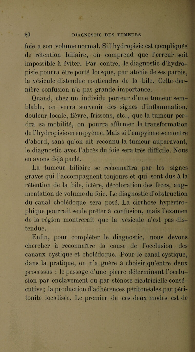 foie a son volume normal. Sil’hydropisie.est compliquée de rétention biliaire, on comprend que Terreur soit impossible à éviter. Par contre, le diagnostic d’hydro- pisie pourra être porté lorsque, par atonie de ses parois, la vésicule distendue contiendra de la bile. Cette der¬ nière confusion n’a pas grande importance. Quand, chez un individu porteur d’une tumeur sem¬ blable, on verra survenir des signes d’inflammation, douleur locale, fièvre, frissons, etc., que la tumeur per¬ dra sa mobilité, on pourra affirmer la transformation de Thydropisieenempyème. Mais si Tempyème se montre d’abord, sans qu’on ait reconnu la tumeur auparavant, le diagnostic avec l’abcès du foie sera très difficile. Nous en avons déjà parlé. La tumeur biliaire se reconnaîtra par les signes graves qui l’accompagnent toujours et qui sont dus à la rétention de la bile, ictère, décoloration des fèces, aug¬ mentation de volume du foie. Le diagnostic d’obstruction du canal cholédoque sera posé. La cirrhose hypertro¬ phique pourrait seule prêter à confusion, mais l’examen de la région montrerait que la vésicule n’est pas dis¬ tendue. Enfin, pour compléter le diagnostic, nous devons chercher à reconnaître la cause de l’occlusion des canaux cystique et cholédoque. Pour le canal cystique, dans la pratique, on n’a guère à choisir qu’entre deux processus : le passage d’une pierre déterminant l’occlu¬ sion par enclavement ou par sténose cicatricielle consé¬ cutive; la production d’adhérences péritonéales par péri¬ tonite localisée. Le premier de ces deux modes est de