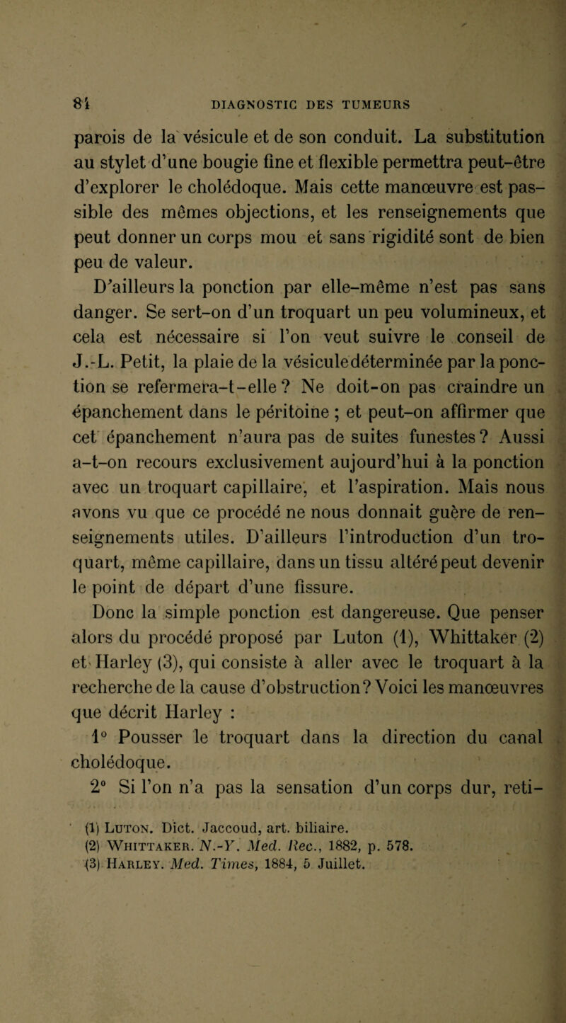 parois de la vésicule et de son conduit. La substitution au stylet d’une bougie fine et flexible permettra peut-être d’explorer le cholédoque. Mais cette manœuvre est pas¬ sible des mêmes objections, et les renseignements que peut donner un corps mou et sans rigidité sont de bien peu de valeur. D^ailleurs la ponction par elle-même n’est pas sans danger. Se sert-on d’un troquart un peu volumineux, et cela est nécessaire si l’on veut suivre le conseil de J.-L. Petit, la plaie de la vésicule déterminée par la ponc¬ tion se refermera-t-elle ? Ne doit-on pas craindre un épanchement dans le péritoine ; et peut-on affirmer que cet épanchement n’aura pas de suites funestes ? Aussi a-t-on recours exclusivement aujourd’hui à la ponction avec un troquart capillaire, et l’aspiration. Mais nous avons vu que ce procédé ne nous donnait guère de ren¬ seignements utiles. D’ailleurs l’introduction d’un tro¬ quart, même capillaire, dans un tissu altéré peut devenir le point de départ d’une fissure. Donc la simple ponction est dangereuse. Que penser alors du procédé proposé par Luton (1), Whittaker (2) et Harley (3), qui consiste à aller avec le troquart à la recherche de la cause d’obstruction? Voici les manœuvres que décrit Harley : 1° Pousser le troquart dans la direction du canal cholédoque. 2° Si l’on n’a pas la sensation d’un corps dur, reti- (1) Luton. Dict. Jaccoud, art. biliaire. (2) Whittaker. N.-Y. Med. liée., 1882, p. 578. <3) Harley. Med. Times, 1884, 5 Juillet.