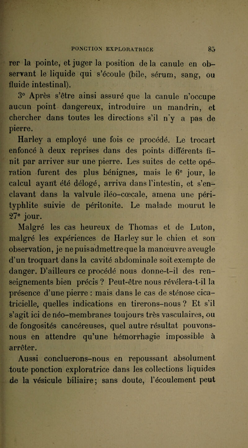 rer la pointe, et juger la position de la canule en ob¬ servant le liquide qui s’écoule (bile, sérum, sang, ou fluide intestinal). 3° Après s’être ainsi assuré que la canule n’occupe aucun point dangereux, introduire un mandrin, et chercher dans toutes les directions s’il n‘y a pas de pierre. Harley a employé une fois ce procédé. Le trocart enfoncé à deux reprises dans des points différents fi¬ nit par arriver sur une pierre. Les suites de cette opé¬ ration furent des plus bénignes, mais le 6e jour, le calcul ayant été délogé, arriva dans l’intestin, et s’en¬ clavant dans la valvule iléo-cœcale, amena une péri- typhlite suivie de péritonite. Le malade mourut le 27e jour. Malgré les cas heureux de Thomas et de Luton, malgré les expériences de Harley sur le chien et son observation, je nepuisadmettreque la manœuvre aveugle d’un troquart dans la cavité abdominale soit exempte de danger. D’ailleurs ce procédé nous donne-t-il des ren¬ seignements bien précis ? Peut-être nous révélera-t-il la présence d’une pierre : mais dans le cas de sténose cica¬ tricielle, quelles indications en tirerons-nous ? Et s’il s’agit ici de néo-membranes toujours très vasculaires, ou de fongosités cancéreuses, quel autre résultat pouvons- nous en attendre qu’une hémorrhagie impossible à arrêter. Aussi concluerons-nous en repoussant absolument toute ponction exploratrice dans les collections liquides de la vésicule biliaire; sans doute, l’écoulement peut