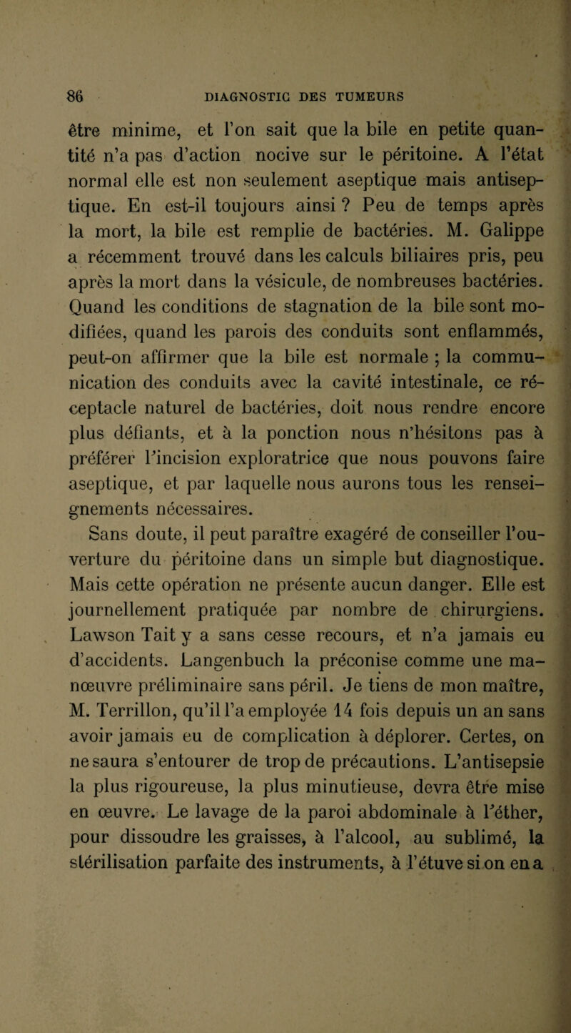 être minime, et l’on sait que la bile en petite quan¬ tité n’a pas d’action nocive sur le péritoine. A l’état normal elle est non seulement aseptique mais antisep¬ tique. En est-il toujours ainsi ? Peu de temps après la mort, la bile est remplie de bactéries. M. Galippe a récemment trouvé dans les calculs biliaires pris, peu après la mort dans la vésicule, de nombreuses bactéries. Quand les conditions de stagnation de la bile sont mo¬ difiées, quand les parois des conduits sont enflammés, peut-on affirmer que la bile est normale ; la commu¬ nication des conduits avec la cavité intestinale, ce ré¬ ceptacle naturel de bactéries, doit nous rendre encore plus défiants, et à la ponction nous n’hésitons pas à préférer l’incision exploratrice que nous pouvons faire aseptique, et par laquelle nous aurons tous les rensei¬ gnements nécessaires. Sans doute, il peut paraître exagéré de conseiller l’ou¬ verture du péritoine dans un simple but diagnostique. Mais cette opération ne présente aucun danger. Elle est journellement pratiquée par nombre de chirurgiens. Lawson Tait y a sans cesse recours, et n’a jamais eu d’accidents. Langenbuch la préconise comme une ma¬ nœuvre préliminaire sans péril. Je tiens de mon maître, M. Terrillon, qu’il l’a employée 14 fois depuis un an sans avoir jamais eu de complication à déplorer. Certes, on ne saura s’entourer de trop de précautions. L’antisepsie la plus rigoureuse, la plus minutieuse, devra être mise en œuvre. Le lavage de la paroi abdominale à Léther, pour dissoudre les graisses, à l’alcool, au sublimé, la stérilisation parfaite des instruments, à l’étuve si on en a