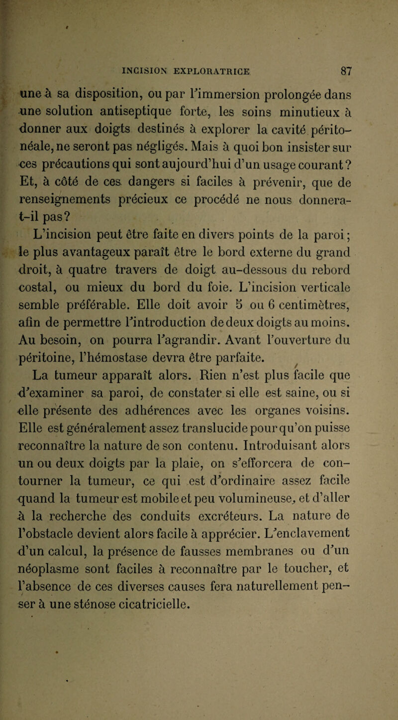 une à sa disposition, ou par Fimmersion prolongée dans une solution antiseptique forte, les soins minutieux à donner aux doigts destinés à explorer la cavité périto¬ néale, ne seront pas négligés. Mais à quoi bon insister sur ces précautions qui sont aujourd’hui d’un usage courant? Et, à côté de ces. dangers si faciles à prévenir, que de renseignements précieux ce procédé ne nous donnera- t-il pas? L’incision peut être faite en divers points de la paroi ; le plus avantageux paraît être le bord externe du grand droit, à quatre travers de doigt au-dessous du rebord costal, ou mieux du bord du foie. L’incision verticale semble préférable. Elle doit avoir 5 ou 6 centimètres, afin de permettre Fintroduction de deux doigts au moins. Au besoin, on pourra Fagrandir. Avant l’ouverture du péritoine, l’hémostase devra être parfaite. La tumeur apparaît alors. Rien n’est plus facile que d'examiner sa paroi, de constater si elle est saine, ou si elle présente des adhérences avec les organes voisins. Elle est généralement assez translucide pour qu’on puisse reconnaître la nature de son contenu. Introduisant alors un ou deux doigts par la plaie, on s'efforcera de con¬ tourner la tumeur, ce qui est d'ordinaire assez facile quand la tu meur est mobile et peu volumineuse, et d’aller à la recherche des conduits excréteurs. La nature de l’obstacle devient alors facile à apprécier. L'enclavement d’un calcul, la présence de fausses membranes ou d'un néoplasme sont faciles à reconnaître par le toucher, et l’absence de ces diverses causes fera naturellement pen¬ ser à une sténose cicatricielle.