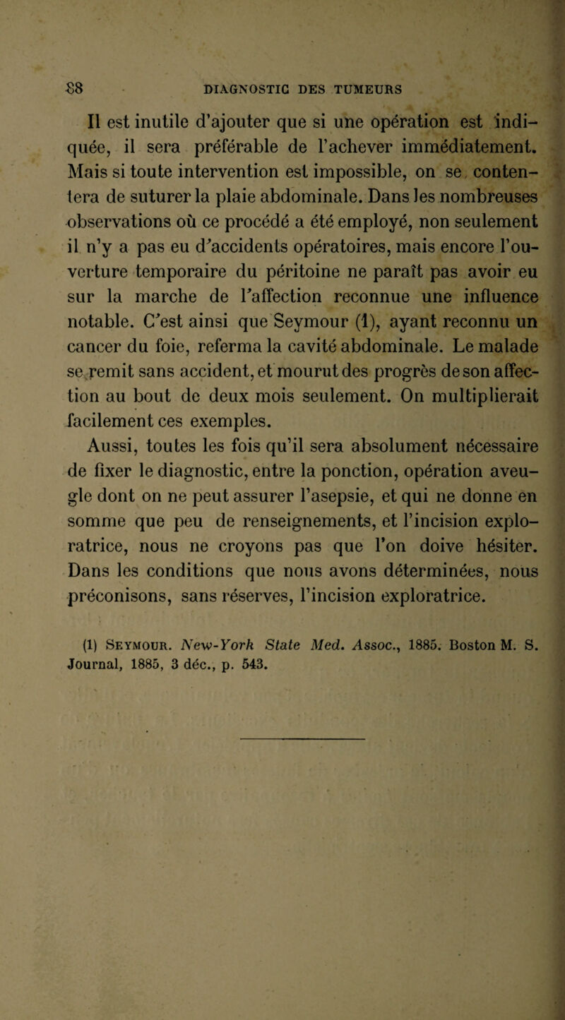 Il est inutile d’ajouter que si une opération est indi¬ quée, il sera préférable de l’achever immédiatement. Mais si toute intervention est impossible, on se conten¬ tera de suturer la plaie abdominale. Dans les nombreuses observations où ce procédé a été employé, non seulement il n’y a pas eu d'accidents opératoires, mais encore l’ou¬ verture temporaire du péritoine ne paraît pas avoir eu sur la marche de l'affection reconnue une influence notable. C'est ainsi que Seymour (1), ayant reconnu un cancer du foie, referma la cavité abdominale. Le malade se remit sans accident, et mourut des progrès deson affec¬ tion au bout de deux mois seulement. On multiplierait facilement ces exemples. Aussi, toutes les fois qu’il sera absolument nécessaire de fixer le diagnostic, entre la ponction, opération aveu¬ gle dont on ne peut assurer l’asepsie, et qui ne donne en somme que peu de renseignements, et l’incision explo¬ ratrice, nous ne croyons pas que Ton doive hésiter. Dans les conditions que nous avons déterminées, nous préconisons, sans réserves, l’incision exploratrice. (1) Seymour. New-York State Med. Assoc., 1885. Boston M. S. Journal, 1885, 3 déc., p. 543.