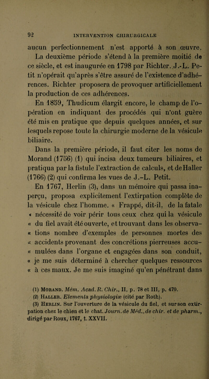 aucun perfectionnement n’est apporté à son œuvre. La deuxième période s’étend à la première moitié de ce siècle, et est inaugurée en 1798 par Richter. J.-L. Pe¬ tit n’opérait qu’après s’être assuré de l’existence d’adhé¬ rences. Richter proposera de provoquer artificiellement la production de ces adhérences. En 1859, Thudicum élargit encore, le champ de l’o¬ pération en indiquant des procédés qui n’ont guère été mis en pratique que depuis quelques années, et sur lesquels repose toute la chirurgie moderne de la vésicule biliaire. Dans la première période, il faut citer les noms de Morand (1756) (1) qui incisa deux tumeurs biliaires, et pratiqua parla fistule l’extraction de calculs, et de Haller (1766) (2) qui confirma les vues de J.-L. Petit. En 1767, Herlin (3), dans un mémoire qui passa ina¬ perçu, proposa explicitement l’extirpation complète de la vésicule chez l’homme. « Frappé, dit-il, de la fatale « nécessité de voir périr tous ceux chez qui la vésicule « du fiel avait été ouverte, et trouvant dans les observa- « tions nombre d’exemples de personnes mortes des « accidents provenant des concrétions pierreuses accu- « mulées dans l’organe et engagées dans son conduit, « je me suis déterminé à chercher quelques ressources « à ces maux. Je me suis imaginé qu’en pénétrant dans (1) Morand. Mèm. Acad. R. Chir., II, p. 78 et III, p. 470. (2) Haller. Elementa physiologiæ (cité par Roth). (3) Herlin. Sur l’ouverture de la vésicule du fiel, et sur son extir¬ pation chez le chien et le chat. Journ.de Med.,de chir. et de pharm., dirigé par Roux, 1767, t. XXVII.