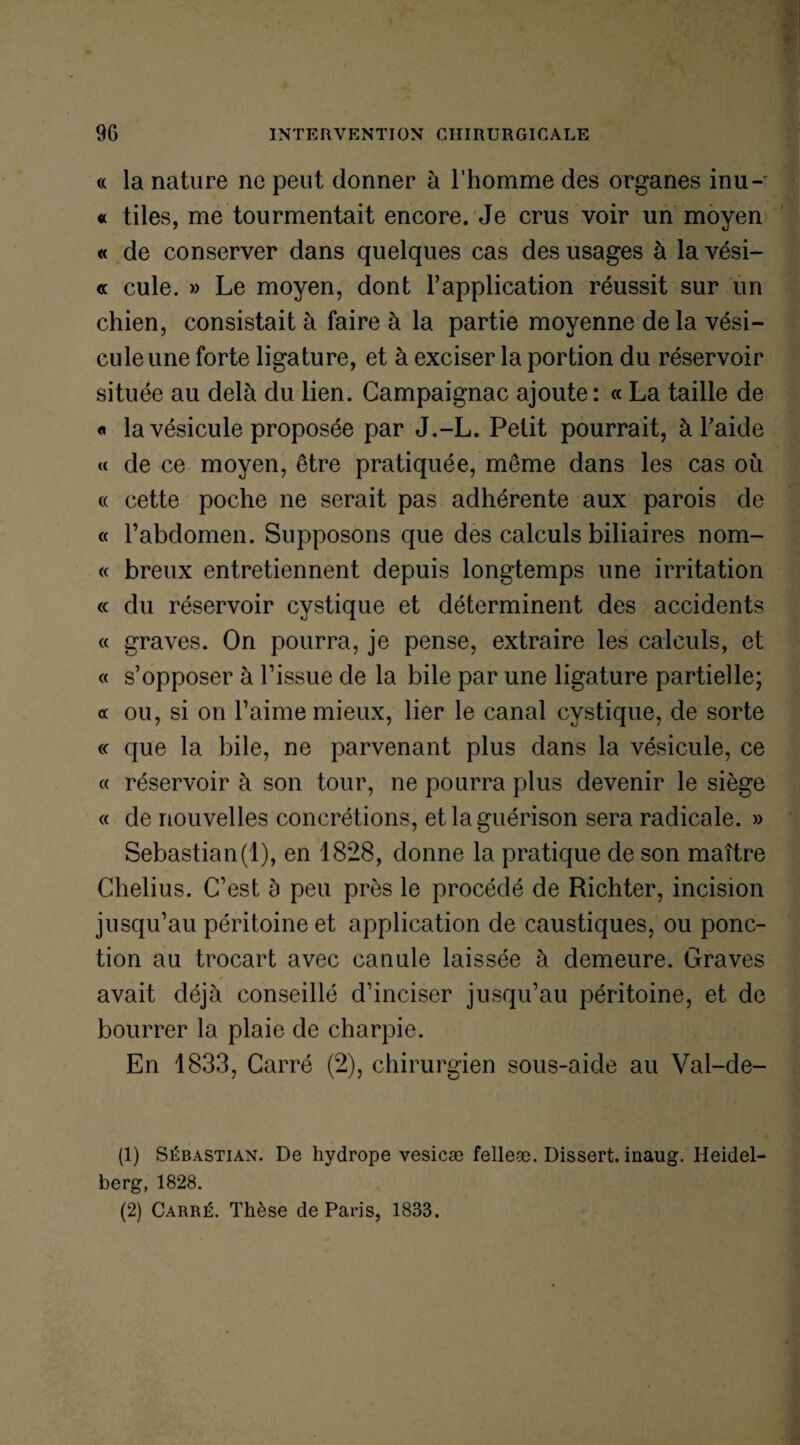 « la nature ne peut donner à l’homme des organes inu- « tiles, me tourmentait encore. Je crus voir un moyen « de conserver dans quelques cas des usages à la vési- « cule. » Le moyen, dont l’application réussit sur un chien, consistait à faire à la partie moyenne de la vési¬ cule une forte ligature, et à exciser la portion du réservoir située au delà du lien. Gampaignac ajoute: « La taille de « la vésicule proposée par J.-L. Petit pourrait, à l’aide « de ce moyen, être pratiquée, même dans les cas où « cette poche ne serait pas adhérente aux parois de « l’abdomen. Supposons que des calculs biliaires nom- « breux entretiennent depuis longtemps une irritation « du réservoir cystique et déterminent des accidents « graves. On pourra, je pense, extraire les calculs, et « s’opposer à l’issue de la bile par une ligature partielle; « ou, si on l’aime mieux, lier le canal cystique, de sorte c< que la bile, ne parvenant plus dans la vésicule, ce « réservoir à son tour, ne pourra plus devenir le siège « de nouvelles concrétions, et la guérison sera radicale. » Sébastian(1), en 1828, donne la pratique de son maître Chelius. C’est à peu près le procédé de Richter, incision jusqu’au péritoine et application de caustiques, ou ponc¬ tion au trocart avec canule laissée à demeure. Graves avait déjà conseillé d’inciser jusqu’au péritoine, et de bourrer la plaie de charpie. En 1833, Carré (2), chirurgien sous-aide au Val-de- (1) Sébastian. De hydrope vesicæ felleæ. Dissert, inaug. Heidel berg, 1828. (2) Carré. Thèse de Paris, 1833.