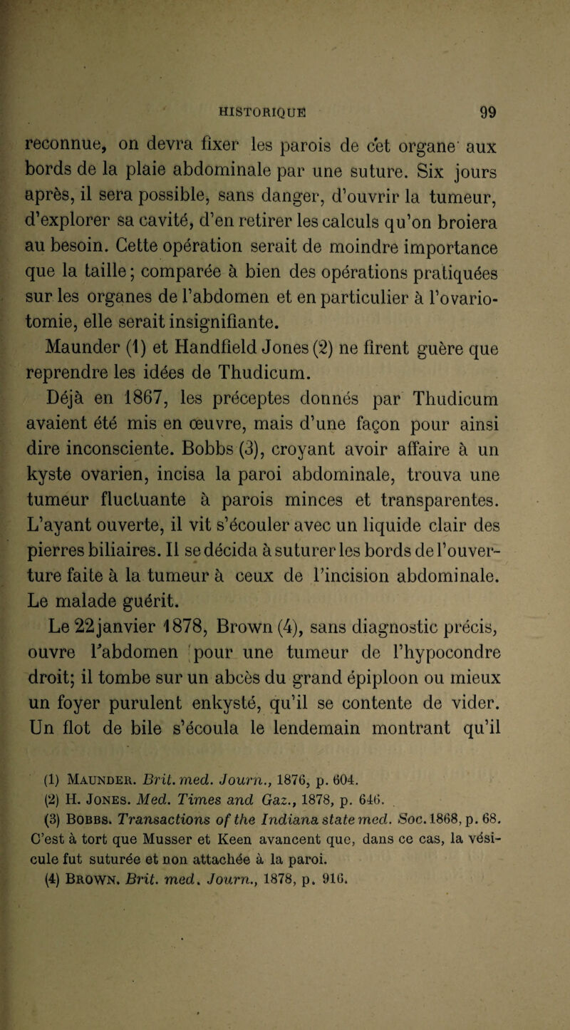 reconnue, on devra fixer les parois de cet organe aux bords de la plaie abdominale par une suture. Six jours après, il sera possible, sans danger, d’ouvrir la tumeur, d’explorer sa cavité, d’en retirer les calculs qu’on broiera au besoin. Cette opération serait de moindre importance que la taille ; comparée à bien des opérations pratiquées sur les organes de l’abdomen et en particulier à l’ovario¬ tomie, elle serait insignifiante. Maunder (1) et Handfïeld Jones (2) ne firent guère que reprendre les idées de Thudicum. Déjà en 1867, les préceptes donnés par Thudicum avaient été mis en œuvre, mais d’une façon pour ainsi dire inconsciente. Bobbs (3), croyant avoir affaire à un kyste ovarien, incisa la paroi abdominale, trouva une tumeur fluctuante à parois minces et transparentes. L’ayant ouverte, il vit s’écouler avec un liquide clair des pierres biliaires. Il se décida à suturer les bords de l’ouver¬ ture faite à la tumeur à ceux de l'incision abdominale. Le malade guérit. Le 22 janvier 1878, Brown (4), sans diagnostic précis, ouvre Labdomen pour une tumeur de l’hypocondre droit; il tombe sur un abcès du grand épiploon ou mieux un foyer purulent enkysté, qu’il se contente de vider. Un flot de bile s’écoula le lendemain montrant qu’il (1) Maunder. Brit. med. Journ., 18765 p. 604. (2) H. Jones. Med. Times and Gaz., 1878, p. 646. (3) Bobbs. Transactions ofthe Indianastatemed. Soc. 1868, p. 68. C’est à tort que Musser et Keen avancent que, dans ce cas, la vési¬ cule fut suturée et non attachée à la paroi. (4) Brown. Brit. med. Journ., 1878, p, 916.