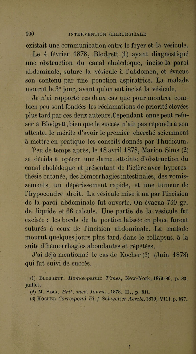 existait une communication entre le foyer et la vésicule. Le 4 février 1878, Blodgett (1) ayant diagnostiqué une obstruction du canal cholédoque, incise la paroi abdominale, suture la vésicule à l’abdomen, et évacue son contenu par une ponction aspiratrice. La malade mourut le 3e jour, avant qu’on eut incisé la vésicule. Je n’ai rapporté ces deux cas que pour montrer com¬ bien peu sont fondées les réclamations de priorité élevées plus tard par ces deux auteurs.Cependant onne peut refu¬ ser à Blodgett, bien que le succès n’ait pas répondu à son attente, le mérite d’avoir le premier cherché sciemment à mettre en pratique les conseils donnés par Thudicum. Peu de temps après, le 18 avril 1878, Marion Sims (2) se décida à opérer une dame atteinte d’obstruction du canal cholédoque et présentant de l’ictère avec hyperes¬ thésie cutanée, des hémorrhagies intestinales, des vomis¬ sements, un dépérissement rapide, et une tumeur de l’hypocondre droit. La vésicule mise à nu par l’incision de la paroi abdominale fut ouverte. On évacua 750 gr. de liquide et 66 calculs. Une partie de la vésicule fut excisée : les bords de la portion laissée en place furent suturés à ceux de l’incision abdominale. La malade mourut quelques jours plus tard., dans le collapsus, à la suite d’hémorrhagies abondantes et répétées. J’ai déjà mentionné le cas de Rocher (3) (Juin 1878) qui fut suivi de succès. (1) Blodgett. Homœopathic Times, New-York, 1879-80, p. 83, juillet. (2) M. Sims. Brit. med. Journ., 1878. II., p. 811. (3) Kocher. Correspond. Bl. f. Schweizer Aerzte, 1879, VIII, p. 577.