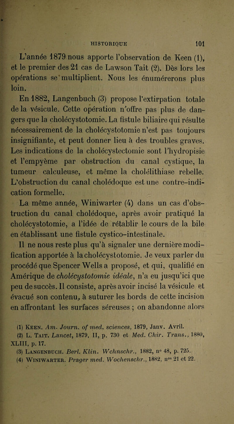 L’année 1879 nous apporte l’observation de Keen (1), et le premier des 21 cas de Lawson Tait (2). Dès lors les opérations se multiplient. Nous les énumérerons plus loin. En 1882, Langenbuch (3) propose l’extirpation totale delà vésicule. Cette opération n^offre pas plus de dan¬ gers que la cholécystotomie. La fistule biliaire qui résulte nécessairement de la cholécystotomie n’est pas toujours insignifiante, et peut donner lieu à des troubles graves. Les indications de la cholécystectomie sont Thydropisie et l’empyème par obstruction du canal cystique, la tumeur calculeuse, et même la cholélithiase rebelle. L’obstruction du canal cholédoque est une contre-indi¬ cation formelle. La même année, Winiwarter (4) dans un cas d’obs¬ truction du canal cholédoque, après avoir pratiqué la cholécvstotomie, a l’idée de rétablir le cours de la bile en établissant une fistule cystico-intestinale. Il ne nous reste plus qu’à signaler une dernière modi¬ fication apportée à la cholécystotomie. Je veux parler du procédé que Spencer Wells a proposé, et qui, qualifié en Amérique de cholécystotomie idéale, n’a eu jusqu’ici que peu de succès. Il consiste, après avoir incisé la vésicule et évacué son contenu, à suturer les bords de cette incision en affrontant les surfaces séreuses ; on abandonne alors (1) Keen. Am. Journ. of med. sciences, 1879, Janv. Avril. (2) L. Tait. Lancet, 1879, II, p. 730 et Med. Chir. Trans., 1880, XLIII, p. 17. (3) Langenbuch. Berl. Klin. Wchnschr., 1882, n° 48, p. 725. (4) Winiwarter. Prager med. Wochenschr., 1882, nos 21 et 22.