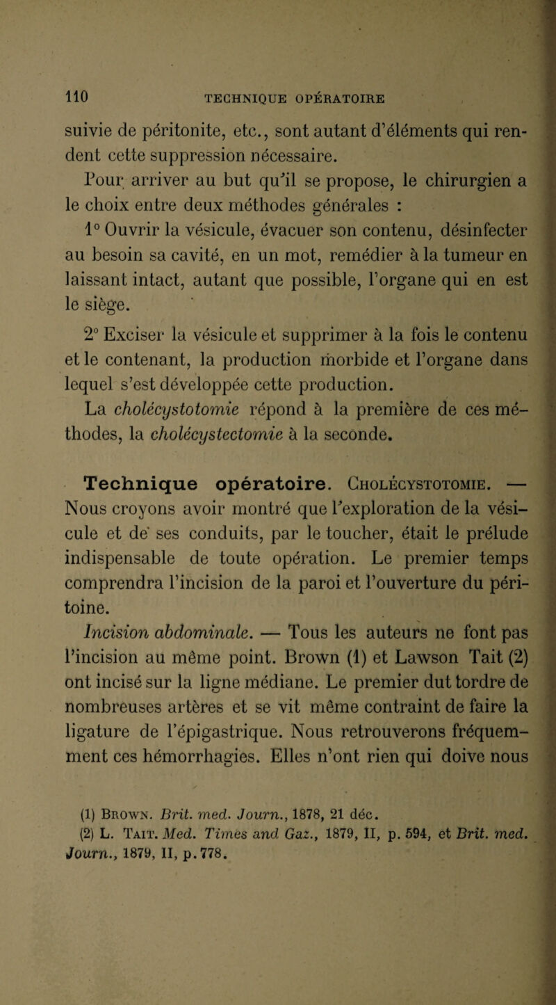 suivie de péritonite, etc., sont autant d’éléments qui ren¬ dent cette suppression nécessaire. Pour arriver au but qu^il se propose, le chirurgien a le choix entre deux méthodes générales : 1° Ouvrir la vésicule, évacuer son contenu, désinfecter au besoin sa cavité, en un mot, remédier à la tumeur en laissant intact, autant que possible, l’organe qui en est le siège. 2° Exciser la vésicule et supprimer à la fois le contenu et le contenant, la production morbide et l’organe dans lequel s’est développée cette production. La cholécystotomie répond à la première de ces mé¬ thodes, la cholécystectomie à la seconde. Technique opératoire. Cholécystotomie. — Nous croyons avoir montré que Pexploration de la vési¬ cule et de ses conduits, par le toucher, était le prélude indispensable de toute opération. Le premier temps comprendra l’incision de la paroi et l’ouverture du péri¬ toine. Incision abdominale. — Tous les auteurs ne font pas l’incision au même point. Brown (1) et Lawson Tait (2) ont incisé sur la ligne médiane. Le premier dut tordre de nombreuses artères et se vit même contraint de faire la ligature de l’épigastrique. Nous retrouverons fréquem¬ ment ces hémorrhagies. Elles n’ont rien qui doive nous (1) Brown. Brit. med. Journ1878, 21 déc. (2) L. Tait. Med. Times and. Gaz., 1879, II, p. 594, et Brit. med. Journ., 1879, II, p.778.