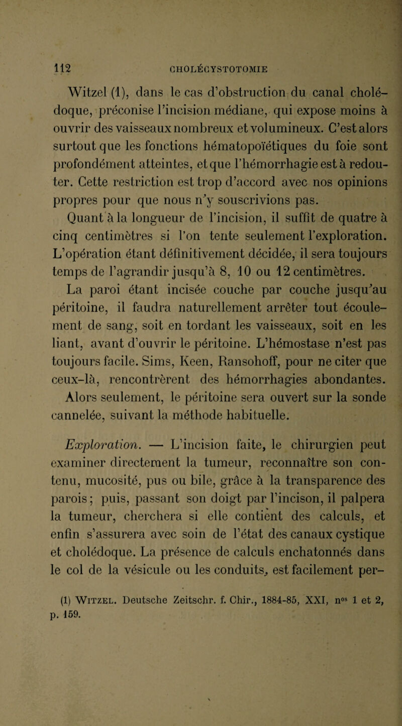 Witzel (1), dans le cas d’obstruction du canal cholé¬ doque, préconise l’incision médiane, qui expose moins à ouvrir des vaisseaux nombreux et volumineux. C’est alors surtout que les fonctions hématopoïétiques du foie sont profondément atteintes, et que l’hémorrhagie est à redou¬ ter. Cette restriction est trop d’accord avec nos opinions propres pour que nous ffîy souscrivions pas. Quant à la longueur de l’incision, il suffît de quatre à cinq centimètres si l’on tente seulement l’exploration. L’opération étant définitivement décidée, il sera toujours temps de l’agrandir jusqu’à 8, 10 ou 12 centimètres. La paroi étant incisée couche par couche jusqffîau péritoine, il faudra naturellement arrêter tout écoule¬ ment de sang, soit en tordant les vaisseaux, soit en les liant, avant d’ouvrir le péritoine. L’hémostase n’est pas toujours facile. Sims, Keen, Ransohoff, pour ne citer que ceux-là, rencontrèrent des hémorrhagies abondantes. Alors seulement, le péritoine sera ouvert sur la sonde cannelée, suivant la méthode habituelle. Exploration. — L’incision faite, le chirurgien peut examiner directement la tumeur, reconnaître son con¬ tenu, mucosité, pus ou bile, grâce à la transparence des parois; puis, passant son doigt par l’incison, il palpera la tumeur, cherchera si elle contient des calculs, et enfin s’assurera avec soin de l’état des canaux cystique et cholédoque. La présence de calculs enchatonnés dans le col de la vésicule ou les conduits., est facilement pér¬ il) Witzel. Deutsche Zeitschr. f. Chir., 1884-85, XXI, nos 1 et 2, p. 159. \