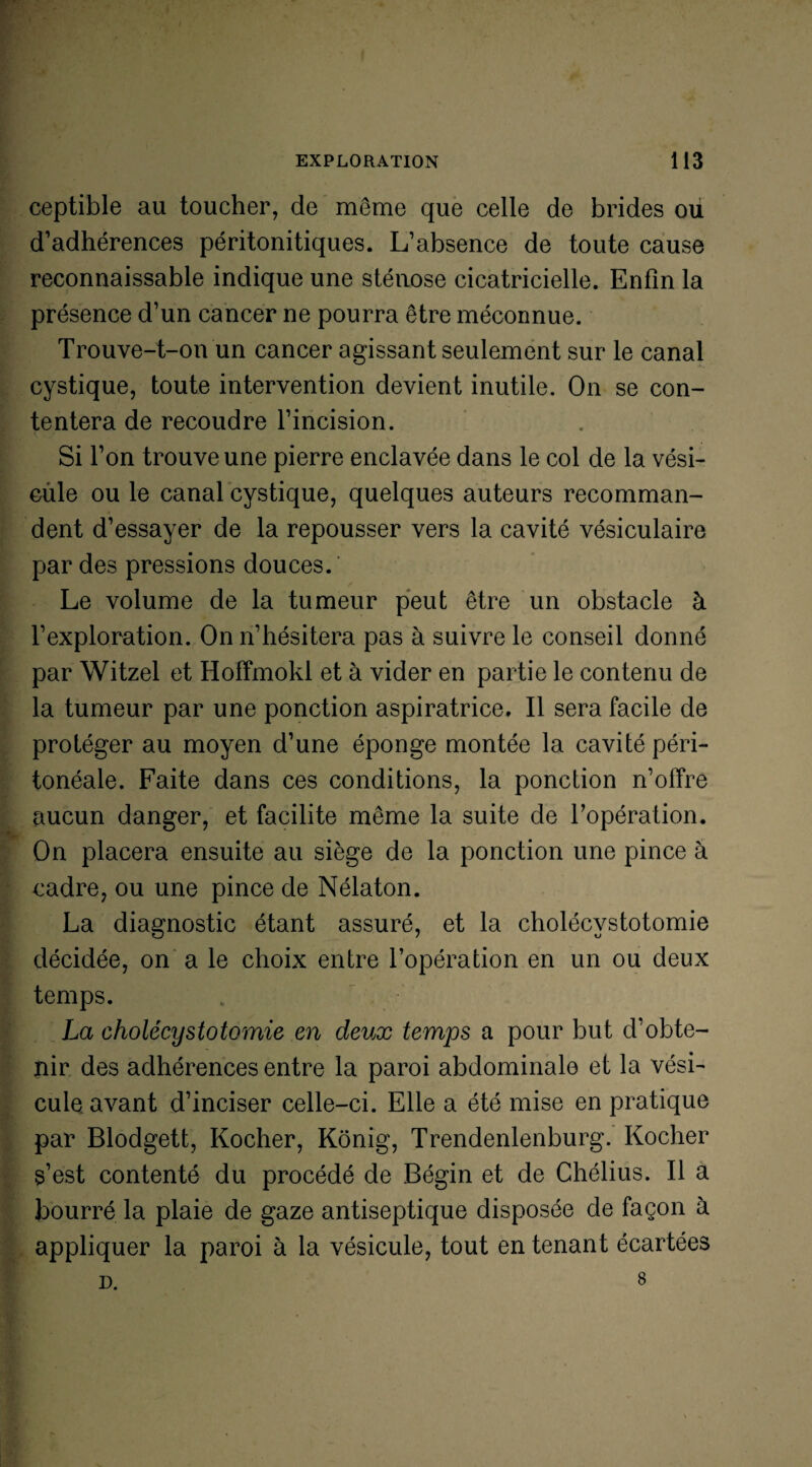 ceptible au toucher, de même que celle de brides ou d’adhérences péritonitiques. L’absence de toute cause reconnaissable indique une sténose cicatricielle. Enfin la présence d’un cancer ne pourra être méconnue. Trouve-t-on un cancer agissant seulement sur le canal cystique, toute intervention devient inutile. On se con¬ tentera de recoudre l’incision. Si l’on trouve une pierre enclavée dans le col de la vési- cüle ou le canal cystique, quelques auteurs recomman¬ dent d’essayer de la repousser vers la cavité vésiculaire par des pressions douces. Le volume de la tumeur peut être un obstacle à l’exploration. On n’hésitera pas à suivre le conseil donné par Witzel et Hoffmokl et à vider en partie le contenu de la tumeur par une ponction aspiratrice. Il sera facile de protéger au moyen d’une éponge montée la cavité péri¬ tonéale. Faite dans ces conditions, la ponction n’offre aucun danger, et facilite même la suite de l’opération. On placera ensuite au siège de la ponction une pince à cadre, ou une pince de Nélaton. La diagnostic étant assuré, et la cholécystotomie décidée, on a le choix entre l’opération en un ou deux temps. La cholécystotomie en deux temps a pour but d’obte¬ nir des adhérences entre la paroi abdominale et la vési¬ cule avant d’inciser celle-ci. Elle a été mise en pratique par Blodgett, Rocher, Kônig, Trendenlenburg. Rocher s’est contenté du procédé de Bégin et de Chélius. Il a bourré la plaie de gaze antiseptique disposée de façon à appliquer la paroi à la vésicule, tout en tenant écartées D. 8