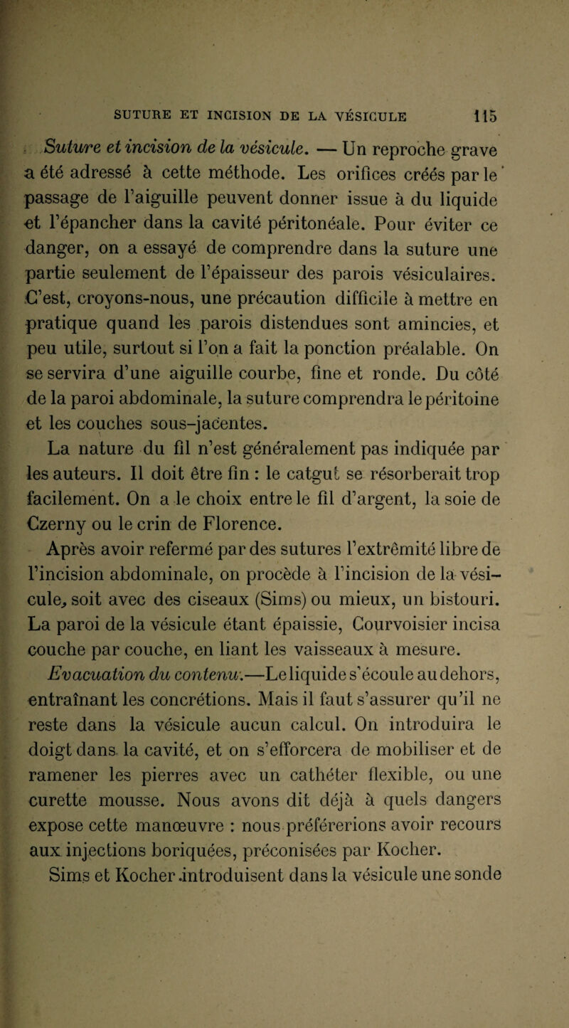 Suture et incision de la vésicule. — Un reproche grave a été adressé à cette méthode. Les orifices créés par le passage de l’aiguille peuvent donner issue à du liquide et l’épancher dans la cavité péritonéale. Pour éviter ce danger, on a essayé de comprendre dans la suture une partie seulement de l’épaisseur des parois vésiculaires. C’est, croyons-nous, une précaution difficile à mettre en pratique quand les parois distendues sont amincies, et peu utile, surtout si l’on a fait la ponction préalable. On se servira d’une aiguille courbe, fine et ronde. Du côté de la paroi abdominale, la suture comprendra le péritoine et les couches sous-jacentes. La nature du fil n’est généralement pas indiquée par les auteurs. Il doit être fin : le catgut se résorberait trop facilement. On a le choix entre le fil d’argent, la soie de Czerny ou le crin de Florence. Après avoir refermé par des sutures l’extrémité libre de l’incision abdominale, on procède à l’incision de la vési¬ cule^ soit avec des ciseaux (Sims) ou mieux, un bistouri. La paroi de la vésicule étant épaissie, Courvoisier incisa couche par couche, en liant les vaisseaux à mesure. Evacuation du contenu.—Le liquide s'écoule au dehors, entraînant les concrétions. Mais il faut s’assurer qu’il ne reste dans la vésicule aucun calcul. On introduira le doigt dans la cavité, et on s’efforcera de mobiliser et de ramener les pierres avec un cathéter flexible, ou une curette mousse. Nous avons dit déjà à quels dangers expose cette manœuvre : nous préférerions avoir recours aux injections boriquées, préconisées par Rocher. Sims et Rocher .introduisent dans la vésicule une sonde