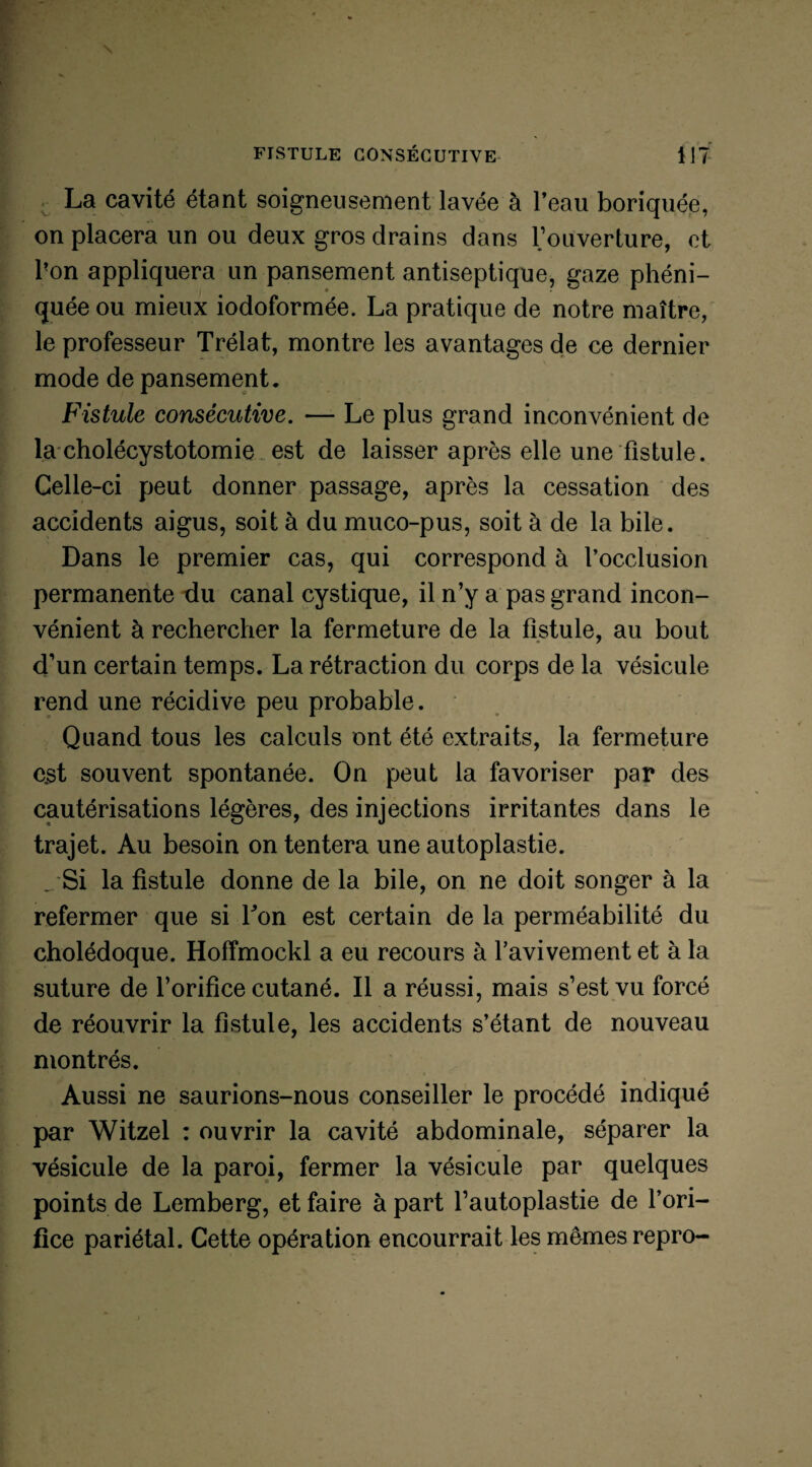 . La cavité étant soigneusement lavée à l’eau boriquée, on placera un ou deux gros drains dans l’ouverture, et l'on appliquera un pansement antiseptique, gaze phéni- quée ou mieux iodoformée. La pratique de notre maître, le professeur Trélat, montre les avantages de ce dernier mode de pansement. Fistule consécutive. — Le plus grand inconvénient de la cholécystotomie est de laisser après elle une fistule. Celle-ci peut donner passage, après la cessation des accidents aigus, soit à du muco-pus, soit à de la bile. Dans le premier cas, qui correspond à l’occlusion permanente du canal cystique, il n’y a pas grand incon¬ vénient à rechercher la fermeture de la fistule, au bout d’un certain temps. La rétraction du corps de la vésicule rend une récidive peu probable. Quand tous les calculs ont été extraits, la fermeture est souvent spontanée. On peut la favoriser par des cautérisations légères, des injections irritantes dans le trajet. Au besoin on tentera une autoplastie. _ Si la fistule donne de la bile, on ne doit songer à la refermer que si Ton est certain de la perméabilité du cholédoque. Hofïmockl a eu recours à l’avivement et à la suture de l’orifice cutané. Il a réussi, mais s’est vu forcé de réouvrir la fistule, les accidents s’étant de nouveau montrés. Aussi ne saurions-nous conseiller le procédé indiqué par Witzel : ouvrir la cavité abdominale, séparer la vésicule de la paroi, fermer la vésicule par quelques points de Lemberg, et faire à part l’autoplastie de l’ori¬ fice pariétal. Cette opération encourrait les mêmes repro-