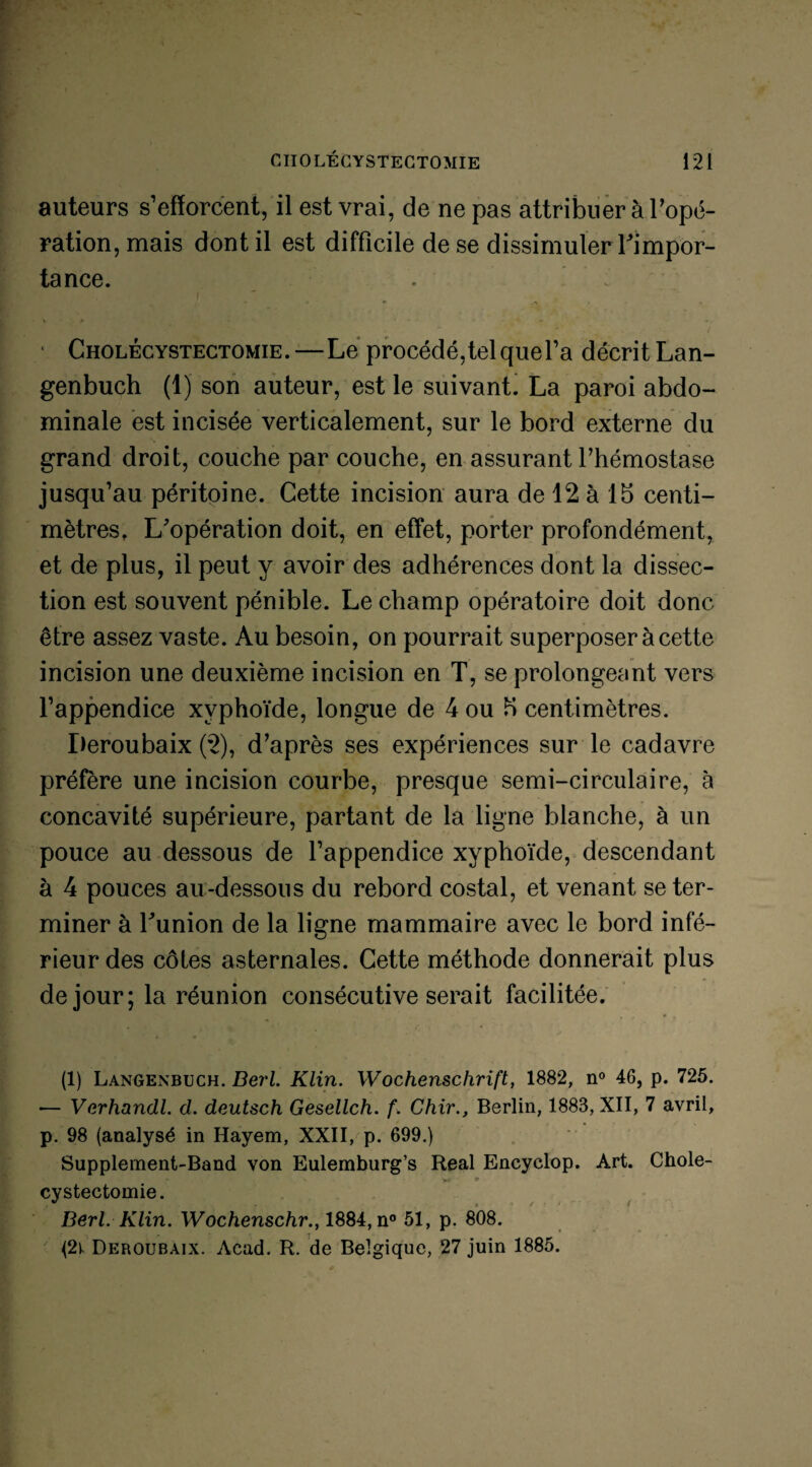 auteurs s’efforcent, il est vrai, de ne pas attribuer à l'opé¬ ration, mais dont il est difficile de se dissimuler Fimpor- tance. Cholécystectomie.—Le procédé,telquel’a décrit Lan- genbuch (1) son auteur, est le suivant. La paroi abdo¬ minale est incisée verticalement, sur le bord externe du grand droit, couche par couche, en assurant l’hémostase jusqu’au péritoine. Cette incision aura de 12 à 15 centi¬ mètres, L'opération doit, en effet, porter profondément, et de plus, il peut y avoir des adhérences dont la dissec¬ tion est souvent pénible. Le champ opératoire doit donc être assez vaste. Au besoin, on pourrait superposer à cette incision une deuxième incision en T, se prolongeant vers l’appendice xyphoïde, longue de 4 ou 5 centimètres. Deroubaix (2), d’après ses expériences sur le cadavre préfère une incision courbe, presque semi-circulaire, à concavité supérieure, partant de la ligne blanche, à un pouce au dessous de l’appendice xyphoïde, descendant à 4 pouces au-dessous du rebord costal, et venant se ter¬ miner à Funion de la ligne mammaire avec le bord infé¬ rieur des côtes asternales. Cette méthode donnerait plus de jour; la réunion consécutive serait facilitée. (1) Langenbuch. Derl. Klin. Wochenschrift, 1882, n° 46, p. 725. — Verhandl. d. deutsch Gesellch. f. Chir., Berlin, 1883, XII, 7 avril, p. 98 (analysé in Hayem, XXII, p. 699.) Supplement-Band von Eulemburg’s Real Encyclop. Art. Cholé¬ cystectomie. Berl.Klin. Wochenschr., 1884, n° 51, p. 808. (2k Deroubaix. Acad. R. de Belgique, 27 juin 1885.