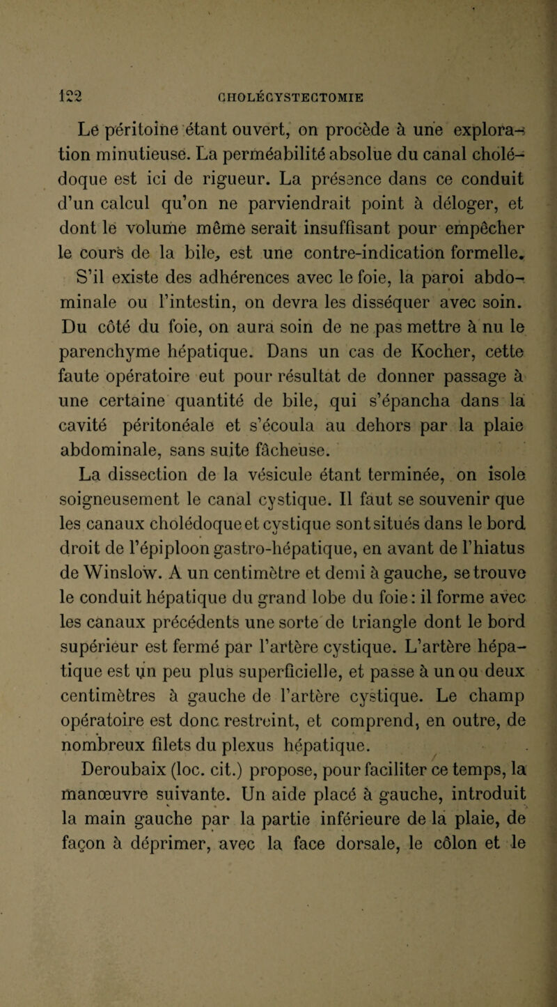 1 4/V Le péritoine étant ouvert, on procède à une explora-s tion minutieuse. La perméabilité absolue du canal cholé¬ doque est ici de rigueur. La présence dans ce conduit d’un calcul qu’on ne parviendrait point à déloger, et dont le volume meme serait insuffisant pour empêcher le cours de la bile, est une contre-indication formelle* S’il existe des adhérences avec le foie, la paroi abdo¬ minale ou l’intestin, on devra les disséquer avec soin. Du côté du foie, on aura soin de ne pas mettre à nu le parenchyme hépatique. Dans un cas de Kocher, cette faute opératoire eut pour résultat de donner passage à une certaine quantité de bile, qui s’épancha dans la cavité péritonéale et s’écoula au dehors par la plaie abdominale, sans suite fâcheuse. La dissection de la vésicule étant terminée, on isole soigneusement le canal cystique. Il faut se souvenir que les canaux cholédoque et cystique sontsitués dans le bord droit de l’épiploon gastro-hépatique, en avant de l’hiatus de Winslow. A un centimètre et demi à gauche, se trouve le conduit hépatique du grand lobe du foie : il forme avec les canaux précédents une sorte de triangle dont le bord supérieur est fermé par l’artère cystique. L’artère hépa¬ tique est un peu plus superficielle, et passe à un ou deux centimètres à gauche de l’artère cystique. Le champ opératoire est donc restreint, et comprend, en outre, de * « • nombreux filets du plexus hépatique. Deroubaix (loc. cit.) propose, pour faciliter ce temps, la manœuvre suivante. Un aide placé à gauche, introduit la main gauche par la partie inférieure de la plaie, de façon à déprimer, avec la face dorsale, le côlon et le