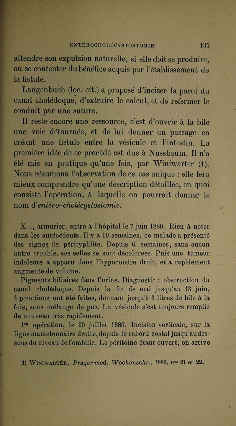 attendre son expulsion naturelle, si elle doit se produire, ou se contenter du bénéfice acquis par l'établissement de la fistule. Langenbuch (loc. cit.) a proposé d'inciser la paroi du canal cholédoque, d’extraire le calcul, et de refermer le conduit par une suture. Il reste encore une ressource, c’est d’ouvrir à la bile une voie détournée, et de lui donner un passage en créant une fistule entre la vésicule et l’intestin. La première idée de ce procédé est due à Nussbaum. Il n’a été mis en pratique qu'une fois, par Winiwarter (1). Nous résumons l’observation de ce cas unique : elle fera mieux comprendre qu’une description détaillée, en quoi consiste l’opération., à laquelle on pourrait donner le nom d'entero-cholécystostomie. X.,., armurier, entre à l’hôpital le 7 juin 1880. Rien à noter dans les antécédents. Il y a 10 semaines, ce malade a présenté des signes de pérityphlite. Depuis 6 semaines, sans aucun autre trouble, ses selles se sont décolorées. Puis une tumeur indolente a apparu dans l’hypocondre droit, et a rapidement augmenté de volume. Pigments biliaires dans l’urine. Diagnostic : obstruction du canal cholédoque. Depuis la fin de mai jusqu’au 13 juin, 4 ponctions ont été faites, donnant jusqu’à 6 litres de bile à la fois, sans mélange de pus. La vésicule s’est toujours remplie de nouveau très rapidement. lre opération, le 20 juillet 1880. Incision verticale, sur la ligne mamelonnaire droite, depuis le rebord costal jusqu’au des¬ sous du niveau de l’ombilic. Le péritoine étant ouvert, on arrive (1) Winiwarter. Pragermed. Wochenschr., 1882, nos 21 et 22.