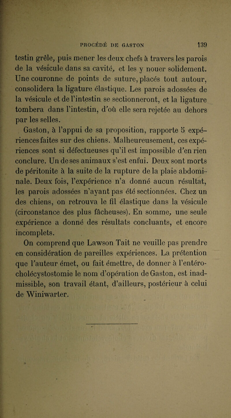 testin grêle, puis mener les deux chefs à travers les parois de la vésicule dans sa cavité, et les y nouer solidement. Une couronne de points de suture, placés tout autour, consolidera la ligature élastique. Les parois adossées de la vésicule et de l’intestin se sectionneront, et la ligature tombera dans l’intestin, d^où elle sera rejetée au dehors par les selles. Gaston, à l’appui de sa proposition, rapporte b expé¬ riences faites sur des chiens. Malheureusement, ces expé¬ riences sont si défectueuses qu’il est impossible d^en rien conclure. Un de ses animaux s’est enfui. Deux sont morts de péritonite à la suite de la rupture de la plaie abdomi¬ nale. Deux fois, l’expérience n’a donné aucun résultat, les parois adossées n’ayant pas été sectionnées. Chez un des chiens, on retrouva le fil élastique dans la vésicule (circonstance des plus fâcheuses). En somme, une seule expérience a donné des résultats concluants, et encore- incomplets. On comprend que Lawson Tait ne veuille pas prendre en considération de pareilles expériences. La prétention que hauteur émet, ou fait émettre, de donner à l’entéro- cholécystostomie le nom d’opération de Gaston, est inad¬ missible, son travail étant, d’ailleurs, postérieur à celui de Winiwarter.