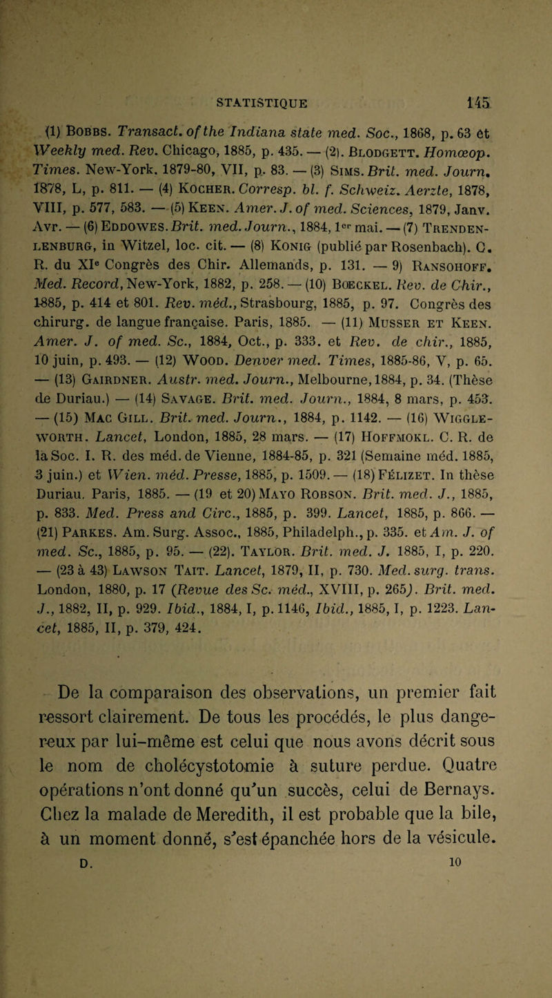 {1} Bobbs. Transact. ofthe Incliana State med. Soc., 1868, p. 63 et Weekly med. Rev. Chicago, 1885, p. 435. — (2). Blodgett. Homœop. Times. New-York. 1879-80, VII, p. 83. — (3) Sims.Brit. med. Journ. 1878, L, p. 811. — (4) Rocher. Corresp. bl. f. Schweiz. Aerzte, 1878, VIII, p. 577, 583. — (5) Keen. Amer. J. of med. Sciences, 1879, Janv. Avr. — (6) Eddowes. Brit. med. Journ., 1884,1er mai. — (7) Trenden- lenburg, in Witzel, loc. cit. — (8) Konig (publié par Rosenbach). G. R. du XIe Congrès des Chir. Allemands, p. 131. — 9) Ransohoff. Med. Record, New-York, 1882, p. 258. — (10) Boeckel. Rev. de Chir., 1-885, p. 414 et 801. Rev. méd., Strasbourg, 1885, p. 97. Congrès des chirurg. de langue française. Paris, 1885. — (11) Musser et Keen. Amer. J. of med. Sc., 1884, Oct., p. 333. et Rev. de chir., 1885, 10 juin, p. 493. — (12) Wood. Denver med. Times, 1885-86, V, p. 65. — (13) Gairdner. Austr. med. Journ., Melbourne, 1884, p. 34. (Thèse de Duriau.) — (14) Savage. Brit. med. Journ., 1884, 8 mars, p. 453. — (15) Mac Gill. Brit. med. Journ., 1884, p. 1142. — (16) Wiggle- worth. Lancet, London, 1885, 28 mars. — (17) Hoffmokl. C. R. de la Soc. I. R. des méd. de Vienne, 1884-85, p. 321 (Semaine méd. 1885, 3 juin.) et Wien. méd. Presse, 1885, p. 1509.— (18)Félizet. In thèse Duriau. Paris, 1885. — (19 et 20)Mayo Robson. Brit. med. J., 1885, p. 833. Med. Press and Cire., 1885, p. 399. Lancet, 1885, p. 866. — (21) Parkes. Am. Surg. Assoc., 1885, Philadelph., p. 335. et Am. J. of med. Sc., 1885, p. 95. — (22). Taylor. Brit. med. J. 1885, I, p. 220. — (23 à 43) Lawson Tait. Lancet, 1879, II, p. 730. Med.surg. trans. London, 1880, p. 17 (Revue des Sc. méd., XVIII, p. 265j. Brit. med. J., 1882, II, p. 929. Ibid., 1884,1, p. 1146, Ibid., 1885,1, p. 1223. Lan¬ cet, 1885, II, p. 379, 424. De la comparaison des observations, un premier fait ressort clairement. De tous les procédés, le plus dange¬ reux par lui-même est celui que nous avons décrit sous le nom de cholécystotomie à suture perdue. Quatre opérations n’ont donné qu'un succès, celui de Bernays. Chez la malade de Meredith, il est probable que la bile, à un moment donné, s'est épanchée hors de la vésicule. D. 10