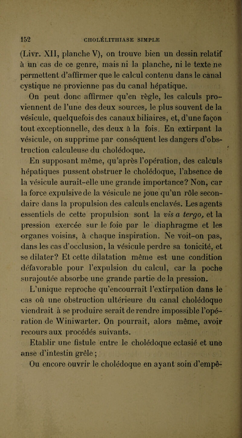 (Livr. XII, planche V), on trouve bien un dessin relatif à un cas de ce genre, mais ni la planche,, ni le texte ne permettent d’affirmer que le calcul contenu dans le canal cystique ne provienne pas du canal hépatique. On peut donc affirmer qu’en règle, les calculs pro¬ viennent de l’une des deux sources, le plus souvent de la vésicule, quelquefois des canaux biliaires, et, d’une façon tout exceptionnelle, des deux à la fois. En extirpant la vésicule, on supprime par conséquent les dangers d’obs-- truction calculeuse du cholédoque. En supposant meme, qu’après l’opération, des calculs hépatiques pussent obstruer le cholédoque, l’absence de la vésicule aurait-elle une grande importance? Non, car la force expulsivede la vésicule ne joue qu’un rôle secon¬ daire dans la propulsion des calculs enclavés. Les agents essentiels de cette propulsion sont la vis a tergo, et la pression exercée sur le foie par le diaphragme et les organes voisins, à chaque inspiration. Ne voit-on pas, dans les cas d’occlusion, la vésicule perdre sa tonicité, et se dilater? Et cette dilatation même est une condition défavorable pour l’expulsion du calcul, car la poche surajoutée absorbe une grande partie de la pression. L’unique reproche qu’encourrait l’extirpation dans le cas où une obstruction ultérieure du canal cholédoque viendrait à se produire serait de rendre impossible l’opé¬ ration de Winiwarter. On pourrait, alors même, avoir recours aux procédés suivants. Etablir une fistule entre le cholédoque ectasié et une anse d’intestin grêle ; Ou encore ouvrir le cholédoque en ayant soin d’empê-