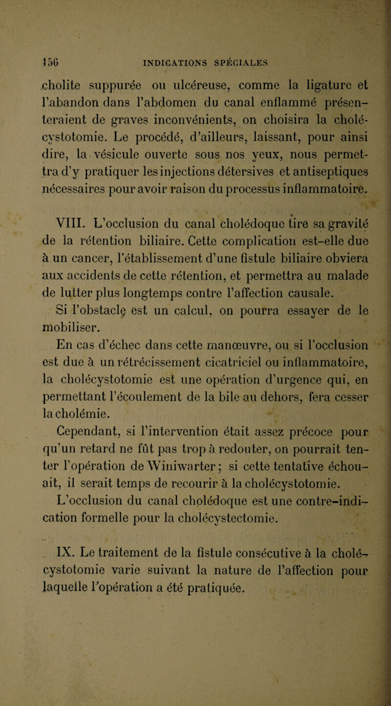 cholite suppurée ou ulcéreuse, comme la ligature et l’abandon dans l’abdomen du canal enflammé présen¬ teraient de graves inconvénients, on choisira la cholé¬ cystotomie. Le procédé, d’ailleurs, laissant, pour ainsi dire, la vésicule ouverte sous nos yeux, nous permet¬ tra d’y pratiquer les injections détersives et antiseptiques nécessaires pour avoir raison du processus inflammatoire. • ’ 1 VIII. L’occlusion du canal cholédoque tire sa gravité de la rétention biliaire. Cette complication est-elle due à un cancer, l’établissement d’une fistule biliaire obviera aux accidents de cette rétention, et permettra au malade de lutter plus longtemps contre l’affection causale. Si l’obstaclç est un calcul, on pourra essayer de le mobiliser. En cas d’échec dans cette manœuvre, ou si l’occlusion est due à un rétrécissement cicatriciel ou inflammatoire, la cholécystotomie est une opération d’urgence qui, en permettant l’écoulement de la bile au dehors, fera cesser la cholémie. Cependant, si l’intervention était assez précoce pour qu’un retard ne fût pas trop à redouter, on pourrait ten¬ ter l’opération de Winiwarter ; si cette tentative échou¬ ait, il serait temps de recourir à la cholécystotomie. L’occlusion du canal cholédoque est une contre-indi¬ cation formelle pour la cholécystectomie. IX. Le traitement de la fistule consécutive à la cholé¬ cystotomie varie suivant la nature de l’affection pour laquelle l'opération a été pratiquée.