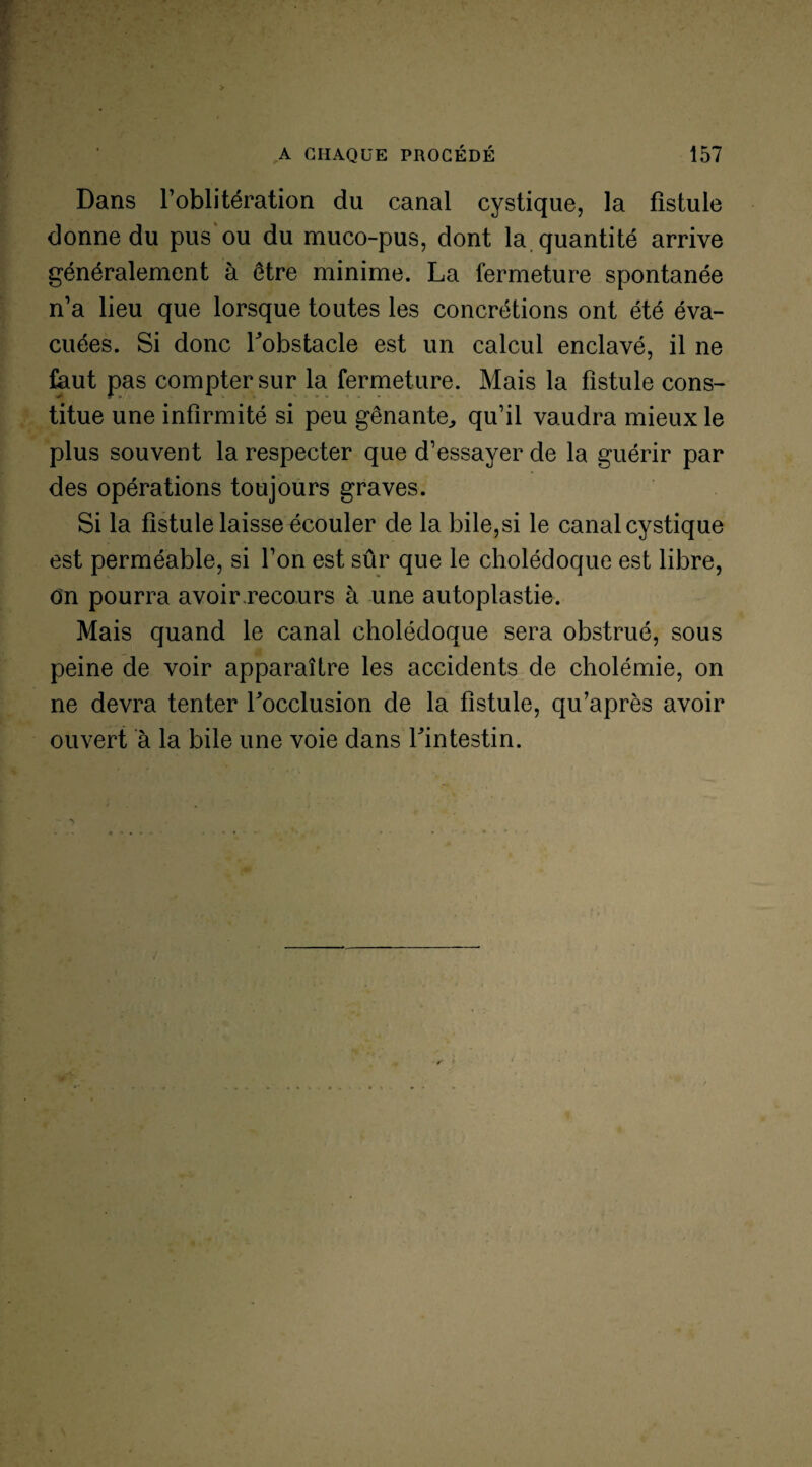 Dans l’oblitération du canal cystique, la fistule donne du pus ou du muco-pus, dont la quantité arrive généralement à être minime. La fermeture spontanée n’a lieu que lorsque toutes les concrétions ont été éva¬ cuées. Si donc bobstacle est un calcul enclavé, il ne faut pas compter sur la fermeture. Mais la fistule cons¬ titue une infirmité si peu gênante, qu’il vaudra mieux le plus souvent la respecter que d’essayer de la guérir par des opérations toujours graves. Si la fistule laisse écouler de la bile,si le canal cystique est perméable, si l’on est sûr que le cholédoque est libre, on pourra avoir recours à une autoplastie. Mais quand le canal cholédoque sera obstrué, sous peine de voir apparaître les accidents de cholémie, on ne devra tenter Tocclusion de la fistule, qu’après avoir ouvert à la bile une voie dans Lintestin.