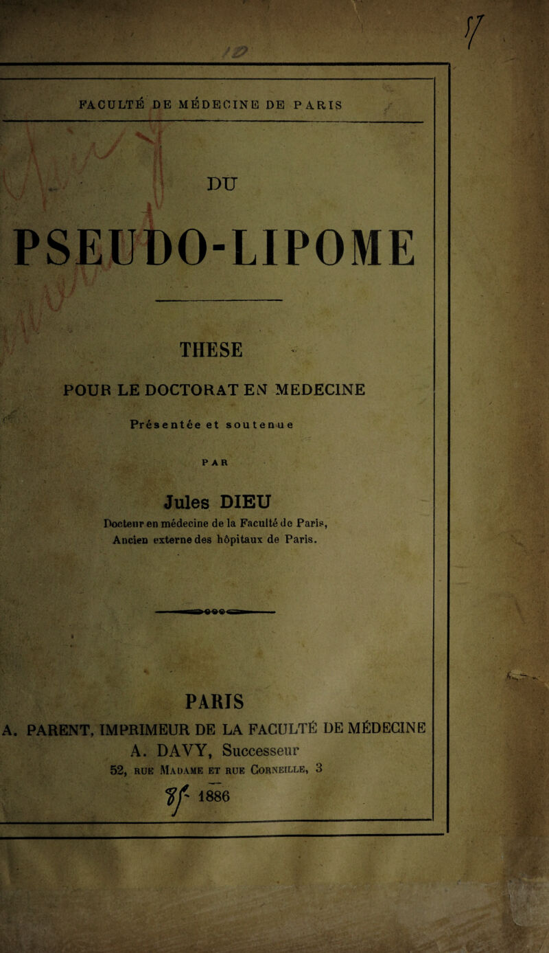 FACULTE DE MEDECINE DE PARIS X: DU PSEUDO-LIPOME THESE POUR LE DOCTORAT EN MEDECINE Présentée et soutenue PAR Jules DIEU Docteur en médecine de la Faculté de Paris, Ancien externe des hôpitaux de Paris. «««a A. PARIS PARENT, IMPRIMEUR DE LA FACULTÉ DE MÉDECINE A. DAVY, Successeur 52, rue Madame et rue Corneille, 3