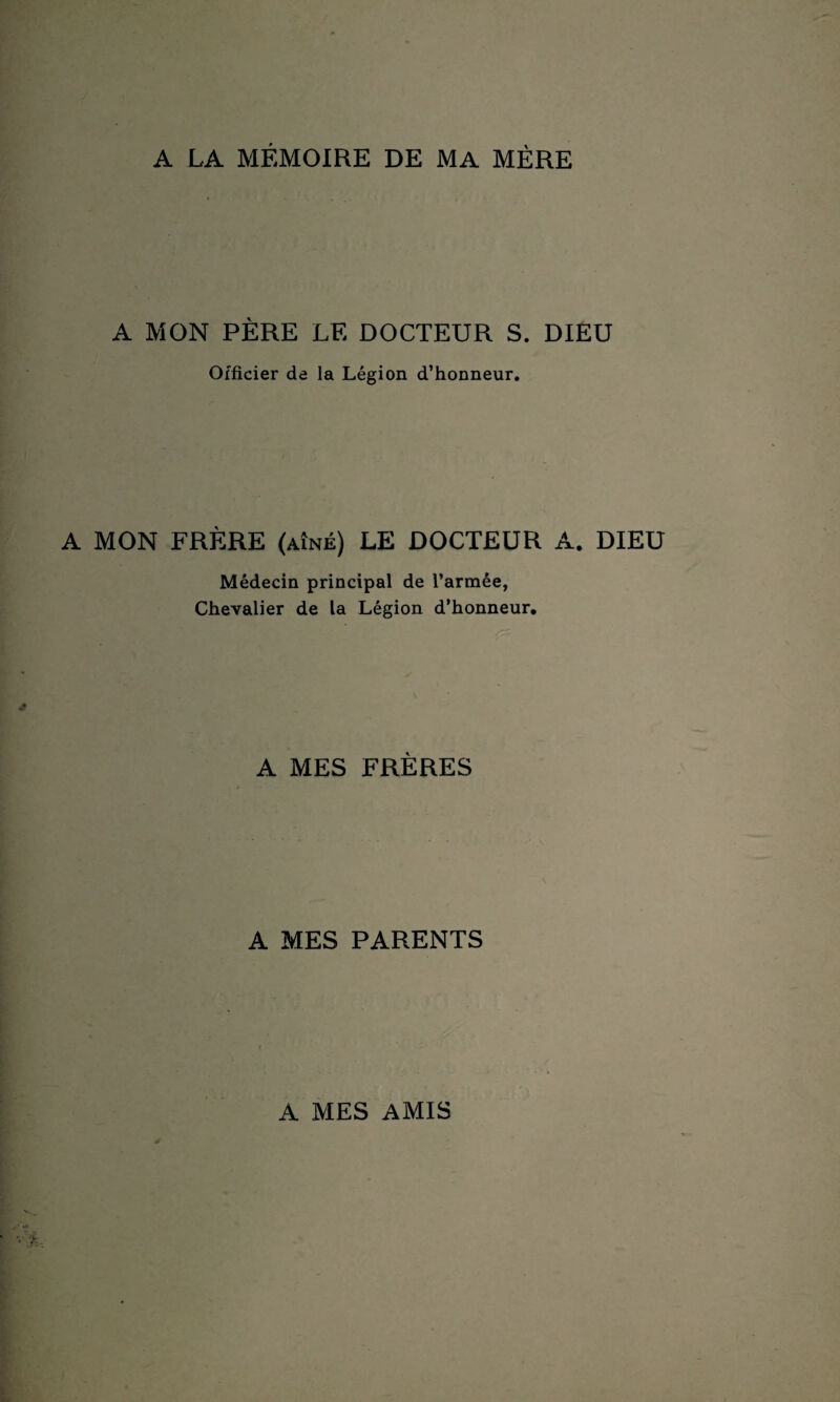 A LA MÉMOIRE DE MA MÈRE A MON PÈRE LE DOCTEUR S. DIEU Officier de la Légion d’honneur. A MON FRÈRE (aîné) LE DOCTEUR A. DIEU Médecin principal de l’armée, Chevalier de la Légion d’honneur. A MES FRÈRES A MES PARENTS A MES AMIS