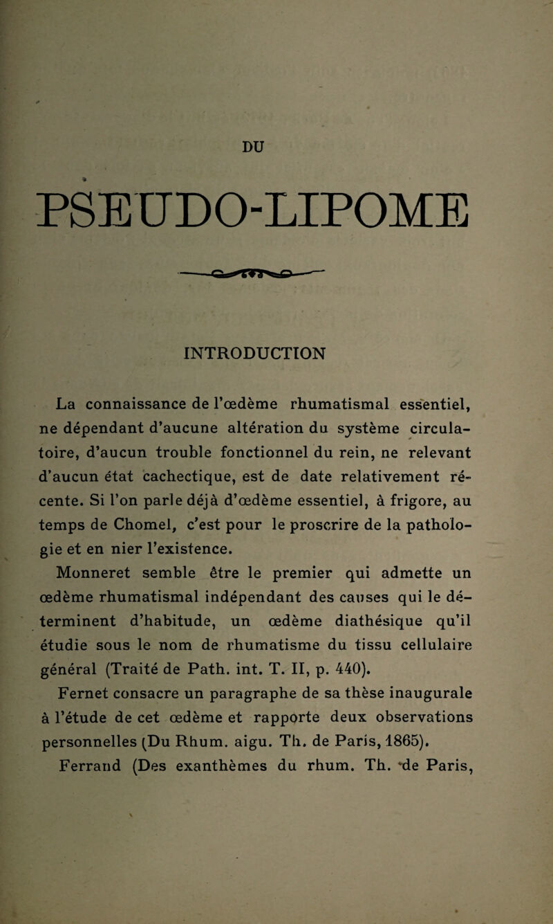 DU PSEUDO-LIPOME INTRODUCTION La connaissance de l’œdème rhumatismal essentiel, ne dépendant d’aucune altération du système circula¬ toire, d’aucun trouble fonctionnel du rein, ne relevant d’aucun état cachectique, est de date relativement ré” cente. Si l’on parle déjà d’œdème essentiel, à frigore, au temps de Chomel, c’est pour le proscrire de la patholo¬ gie et en nier l’existence. Monneret semble être le premier qui admette un œdème rhumatismal indépendant des causes qui le dé¬ terminent d’habitude, un œdème diathésique qu’il étudie sous le nom de rhumatisme du tissu cellulaire général (Traité de Path. int. T. II, p. 440). Fernet consacre un paragraphe de sa thèse inaugurale à l’étude de cet œdème et rapporte deux observations personnelles (Du Rhum. aigu. Th. de Paris, 1865). Ferrand (Des exanthèmes du rhum. Th. <tle Paris, \