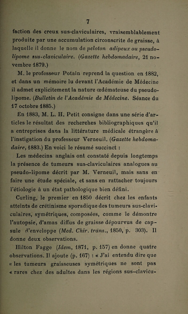 faction des creux sus-claviculaires, vraisemblablement produite par une accumulation circonscrite de graisse, à laquelle il donne le nom de peloton adipeux ou pseudo¬ lipome sus-claviculaire. (Gazette hebdomadaire, 21 no¬ vembre 1879.) M. le professeur Potain reprend la question en 1882, et dans un mémoire lu devant l'Académie de Médecine il admet explicitement la nature œdémateuse du pseudo¬ lipome. (Bulletin de VAcadémie de Médecine. Séance du 17 octobre 1885.) £n 1883, M. L. H. Petit consigne dans une série d’ar¬ ticles le résultat des recherches bibliographiques qu’il a entreprises dans la littérature médicale étrangère à l’instigation du professeur Yerneuil. (Gazette hebdoma¬ daire, 1883.) En voici le résumé succinct : Les médecins anglais ont constaté depuis longtemps la présence de tumeurs sus-claviculaires analogues au pseudo-lipome décrit par M. Yerneuil, mais sans en faire une étude spéciale, et sans en rattacher toujours l’étiologie à un état pathologique bien défini. Curling, le premier en 1850 décrit chez les enfants atteints de crétinisme sporadique des tumeurs sus-clavi¬ culaires, symétriques, composées, comme le démontre l’autopsie, d’amas diffus de graisse dépourvus de cap¬ sule d’enveloppe (Med. Chir. trdns., 1850, p. 303). Il donne deux observations. Hilton Fagge (Idem, 1871, p. 157) en donne quatre observations. Il ajoute (p. 167) : « J’ai entendu dire que « les tumeurs graisseuses symétriques ne sont pas « rares chez des adultes dans les régions sus-clavicu-