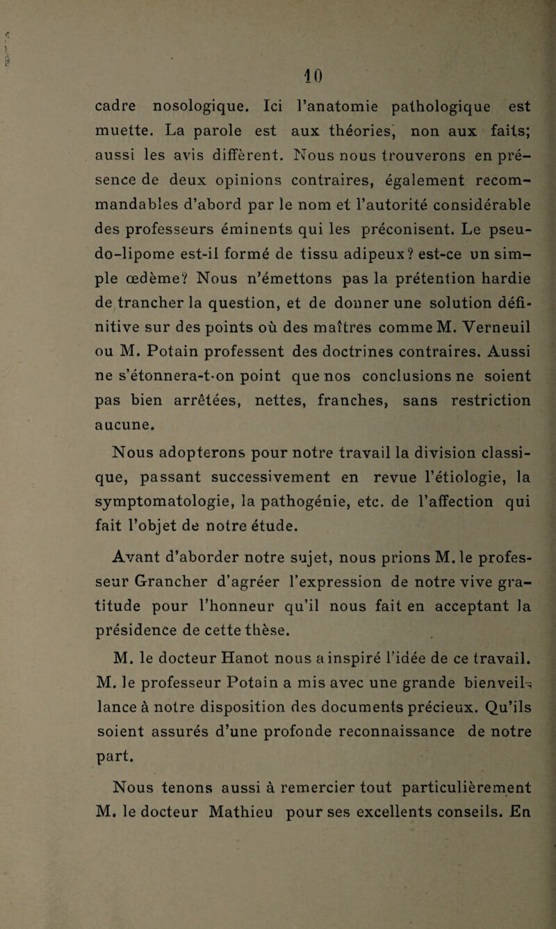 cadre nosologique. Ici l’anatomie pathologique est muette. La parole est aux théories, non aux faits; aussi les avis diffèrent. Nous nous trouverons en pré¬ sence de deux opinions contraires, également recom¬ mandables d’abord par le nom et l’autorité considérable des professeurs éminents qui les préconisent. Le pseu¬ do-lipome est-il formé de tissu adipeux? est-ce un sim¬ ple œdème? Nous n’émettons pas la prétention hardie de trancher la question, et de donner une solution défi- nitive sur des points où des maîtres comme M. Verneuil ou M. Potain professent des doctrines contraires. Aussi ne s’étonnera-t-on point que nos conclusions ne soient pas bien arrêtées, nettes, franches, sans restriction aucune. Nous adopterons pour notre travail la division classi¬ que, passant successivement en revue l’étiologie, la symptomatologie, la pathogénie, etc. de l’affection qui fait l’objet de notre étude. Avant d’aborder notre sujet, nous prions M.le profes¬ seur Grancher d’agréer l’expression de notre vive gra¬ titude pour l’honneur qu’il nous fait en acceptant la présidence de cette thèse. M. le docteur Hanot nous a inspiré l’idée de ce travail. M. le professeur Potain a mis avec une grande bienveiL lance à notre disposition des documents précieux. Qu’ils soient assurés d’une profonde reconnaissance de notre part. Nous tenons aussi à remercier tout particulièrement M. le docteur Mathieu pour ses excellents conseils. En