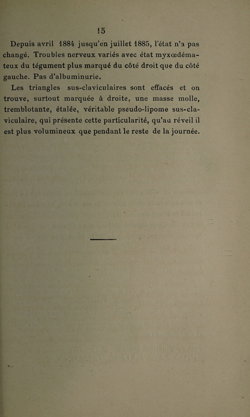 Depuis avril 1884 jusqu’en juillet 1885, l’état n’a pas changé. Troubles nerveux variés avec état myxœdéma- teux du tégument plus marqué du côté droit que du côté gauche. Pas d’albuminurie. Les triangles sus-claviculaires sont effacés et on trouve, surtout marquée à droite, une masse molle, tremblotante, étalée, véritable pseudo-lipome sus-cla¬ viculaire, qui présente cette particularité, qu’au réveil il est plus volumineux que pendant le reste de la journée.