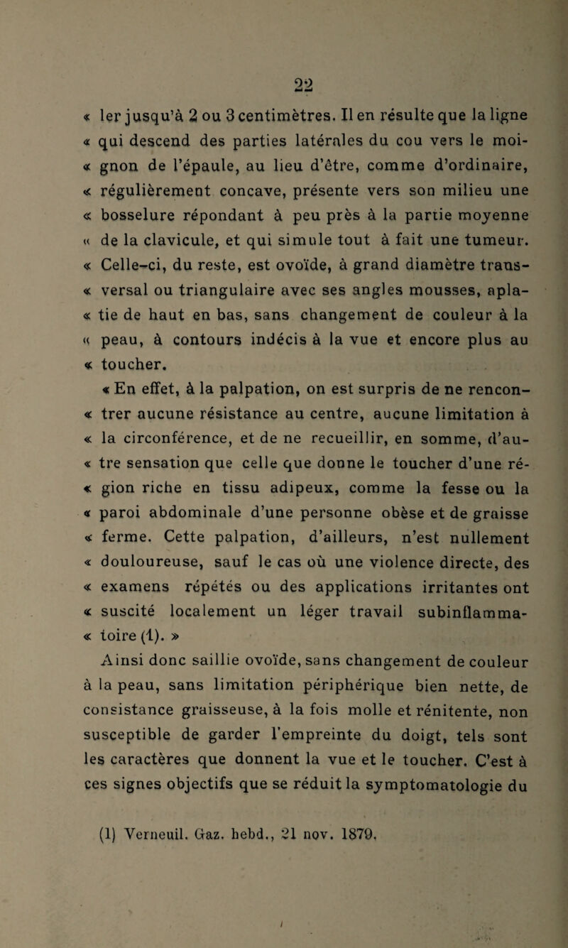 èmi mmà « 1er jusqu’à 2 ou 3 centimètres. Il en résulte que la ligne « qui descend des parties latérales du cou vers le moi- « gnon de l’épaule, au lieu d’être, comme d’ordinaire, « régulièrement concave, présente vers son milieu une « bosselure répondant à peu près à la partie moyenne « de la clavicule, et qui simule tout à fait une tumeur. « Celle-ci, du reste, est ovoïde, à grand diamètre trans¬ ie versai ou triangulaire avec ses angles mousses, apla- « tie de haut en bas, sans changement de couleur à la <( peau, à contours indécis à la vue et encore plus au « toucher. « En effet, à la palpation, on est surpris de ne rencon- « trer aucune résistance au centre, aucune limitation à « la circonférence, et de ne recueillir, en somme, d’au- « tre sensation que celle que donne le toucher d’une ré- « gion riche en tissu adipeux, comme la fesse ou la <* paroi abdominale d’une personne obèse et de graisse « ferme. Cette palpation, d’ailleurs, n’est nullement « douloureuse, sauf le cas où une violence directe, des « examens répétés ou des applications irritantes ont « suscité localement un léger travail subinflamma- « toire (1). » Ainsi donc saillie ovoïde, sans changement de couleur à la peau, sans limitation périphérique bien nette, de consistance graisseuse, à la fois molle et rénitente, non susceptible de garder l’empreinte du doigt, tels sont les caractères que donnent la vue et le toucher. C’est à ces signes objectifs que se réduit la symptomatologie du « (1) Verneuil. Gaz. hebd., 21 nov. 1879. i