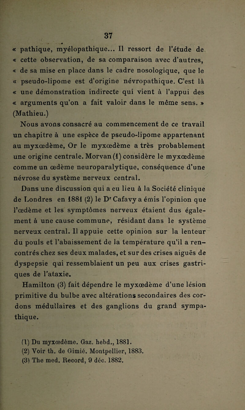 « pathique, myélopathique... Il ressort de l’étude de « cette observation, de sa comparaison avec d’autres, « de sa mise en place dans le cadre nosologique, que le « pseudo-lipome est d’origine névropathique. C’est là « une démonstration indirecte qui vient à l’appui des « arguments qu’on a fait valoir dans le même sens. » (Mathieu.) Nous avons consacré au commencement de ce travail un chapitre à une espèce de pseudo-lipome appartenant au myxœdème, Or le myxœdème a très probablement une origine centrale. Morvan (1) considère le myxœdème comme un œdème neuroparalytique, conséquence d’une névrose du système nerveux central. Dans une discussion qui a eu lieu à la Société clinique de Londres en 1881 (2) le Dr Cafavy a émis l’opinion que l’œdème et les symptômes nerveux étaient dus égale¬ ment à une cause commune, résidant dans le système nerveux central. 11 appuie cette opinion sur la lenteur du pouls et l’abaissement de la température qu’il a ren¬ contrés chez ses deux malades, et sur des crises aiguës de dyspepsie qui ressemblaient un peu aux. crises gastri¬ ques de l’ataxie. Hamilton (3) fait dépendre le myxœdème d’une lésion primitive du bulbe avec altérations secondaires des cor¬ dons médullaires et des ganglions du grand sympa¬ thique. fl) Du myxœdème. Gaz. hebd., 1881. (2) Voir th. de Gimié. Montpellier, 1883. (3) The med. Record, 9 déc. 1882.