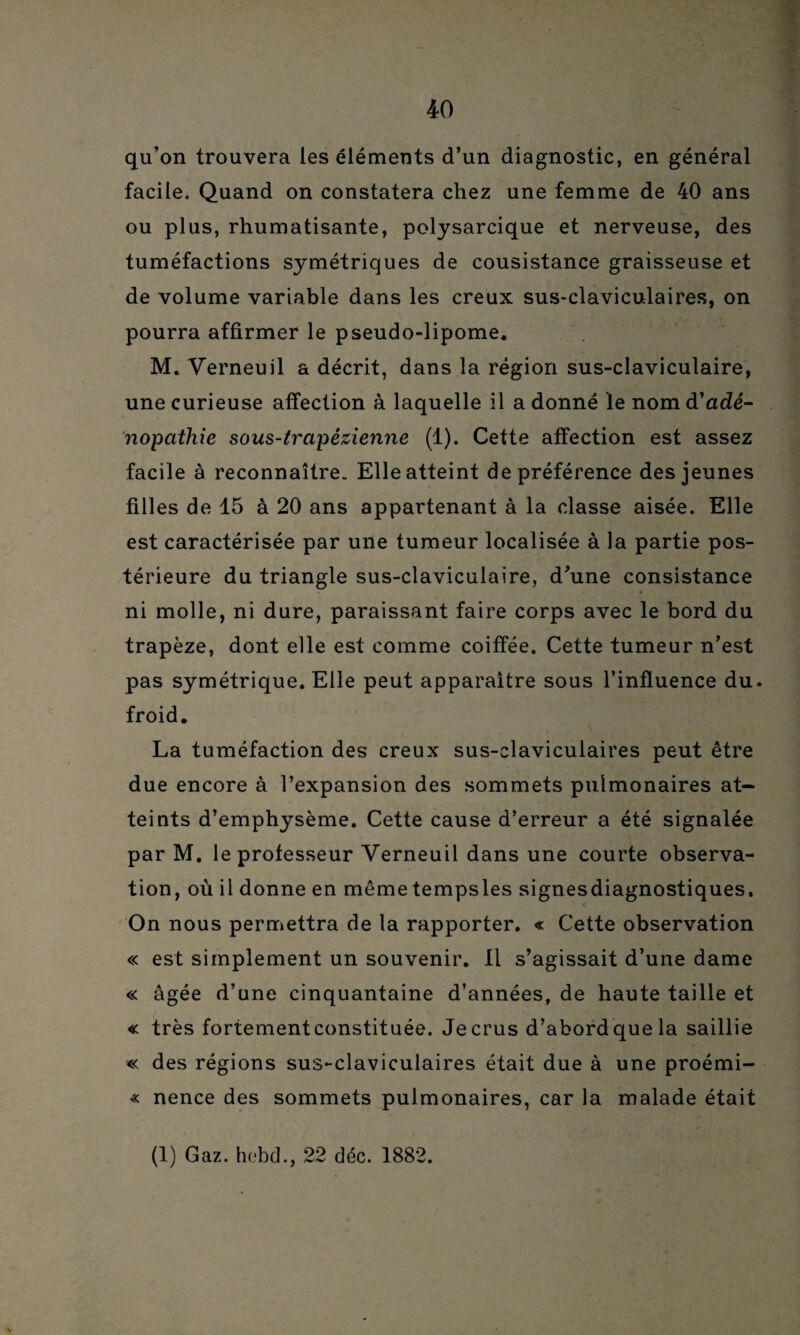 qu’on trouvera les éléments d’un diagnostic, en général facile. Quand on constatera chez une femme de 40 ans ou plus, rhumatisante, polysarcique et nerveuse, des tuméfactions symétriques de cousistance graisseuse et de volume variable dans les creux sus-claviculaires, on pourra affirmer le pseudo-lipome. M. Verneuil a décrit, dans la région sus-claviculaire, une curieuse affection à laquelle il a donné le nom d'adé¬ nopathie sous-trapézienne (1). Cette affection est assez facile à reconnaître. Elle atteint de préférence des jeunes filles de 15 à 20 ans appartenant à la classe aisée. Elle est caractérisée par une tumeur localisée à la partie pos¬ térieure du triangle sus-claviculaire, d’une consistance ni molle, ni dure, paraissant faire corps avec le bord du trapèze, dont elle est comme coiffée. Cette tumeur n’est pas symétrique. Elle peut apparaître sous l’influence du. froid. La tuméfaction des creux sus-claviculaires peut être due encore à l’expansion des sommets pulmonaires at¬ teints d’emphysème. Cette cause d’erreur a été signalée par M. le professeur Verneuil dans une courte observa¬ tion, où il donne en mêmetempsles signesdiagnostiques. On nous permettra de la rapporter. « Cette observation « est simplement un souvenir. Il s’agissait d’une dame « âgée d’une cinquantaine d’années, de haute taille et « très fortement constituée. Je crus d’abord que la saillie « des régions sus-claviculaires était due à une proémi- « nence des sommets pulmonaires, car la malade était (1) Gaz. hebd., 22 déc. 1882.