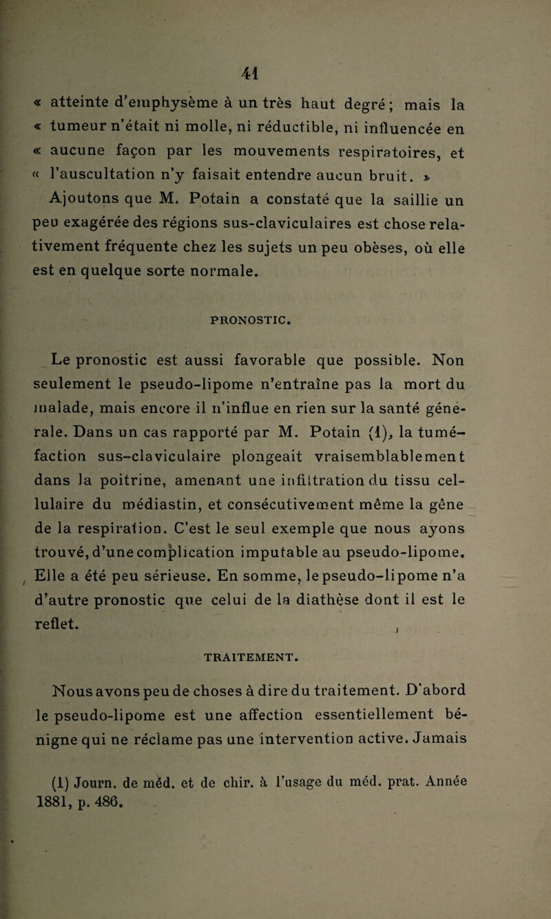 « atteinte d’emphysème à un très haut degré ; mais la « tumeur n’était ni molle, ni réductible, ni influencée en « aucune façon par les mouvements respiratoires, et (( l’auscultation n’y faisait entendre aucun bruit. » Ajoutons que M. Potain a constaté que la saillie un peu exagérée des régions sus-claviculaires est chose rela¬ tivement fréquente chez les sujets un peu obèses, où elle est en quelque sorte normale. PRONOSTIC. Le pronostic est aussi favorable que possible. Non seulement le pseudo-lipome n’entraîne pas la mort du malade, mais encore il n’influe en rien sur la santé géné¬ rale. Dans un cas rapporté par M. Potain (1), la tumé¬ faction sus-claviculaire plongeait vraisemblablement dans la poitrine, amenant une infiltration du tissu cel¬ lulaire du médiastin, et consécutivement même la gêne de la respiration. C’est le seul exemple que nous ayons trouvé, d’une complication imputable au pseudo-lipome. Elle a été peu sérieuse. En somme, le pseudo-lipome n’a d’autre pronostic que celui de la diathèse dont il est le reflet. ; TRAITEMENT. Nous avons peu de choses à dire du traitement. D’abord le pseudo-lipome est une affection essentiellement bé¬ nigne qui ne réclame pas une intervention active. Jamais (1) Journ. de mèd. et de chir. à l’usage du méd. prat. Année 1881, p. 486.