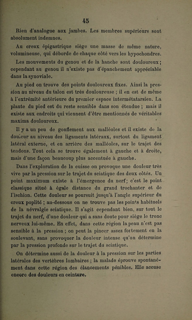 Rien d’analogue aux jambes. Les membres supérieurs sont absolument indemnes. Au creux épigastrique siège une masse de même nature, volumineuse, qui déborde de chaque côté vers les hypochondres. Les mouvements du genou et de la hanche sont douloureux ; cependant au genou il n’existe pas d’épanchement appréciable dans la synoviale. Au pied on trouve des points douloureux fixes. Ainsi la pres¬ sion au niveau du talon est très douloureuse ; il en est de même à l'extrémité antérieure du premier espace intermétatarsien. La plante du pied est du reste sensible dans son étendue ; mais il existe aux endroits qui viennent d’être mentionnés de véritables maxima douloureux. Il y a un peu de gonflement aux malléoles et il existe de la douleur au niveau des ligaments latéraux, surtout du ligament latéral externe, et en arrière des malléoles, sur le trajet des tendons. Tout cela se trouve également à gauche et à droite, mais d’une façon beaucoup plus accentuée à gauche. Dans l’exploration de la cuisse on provoque une douleur très vive par la pression sur le trajet du sciatique des deux côtés. Un point maximum existe à l’émergence du nerf; c’est le point classique situé à égale distance du grand trochanter et de l’ischion. Cette douleur se poursuit jusqu’à l’angle supérieur du creux poplité ; au-dessous on ne trouve pas les points habituels de la névralgie sciatique. Il s’agit cependant bien, sur tout le trajet du nerf, d’une douleur qui a sans doute pour siège le tronc nerveux lui-même. En effet, dans cette région la peau n’est pas sensible à la pression ; on peut la pincer assez fortement en la soulevant, sans provoquer la douleur intense qu’on détermine par la pression profonde sur le trajet du sciatique. On détermine aussi de la douleur à la pression sur les parties latérales des vertèbres lombaires ; la malade éprouve spontané¬ ment dans cette région des élancements pénibles. Elle accuse encore des douleurs en ceinture.