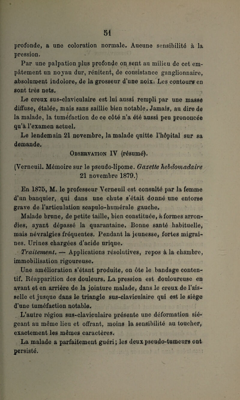 profonde, a une coloration normale. Aucune sensibilité à la pression. Par une palpation plus profonde on sent au milieu de cet em¬ pâtement un noyau dur, rénitent, de consistance ganglionnaire, absolument indolore, de la grosseur d’une noix; Les contours en sont très nets. -, Le creux sus-claviculaire est lui aussi rempli par une masse diffuse, étalée, mais sans saillie bien notable. Jamais, au dire de la malade, la tuméfaction de ce côté n’a été aussi peu prononcée qu’à l’examen actuel. Le lendemain 21 novembre, la malade quitte l’hôpital sur sa demande. Observation IY (résumé). (Yerneuil. Mémoire sur le pseudo-lipome. Gazette hebdomadaire 21 novembre 1879.) En 1875, M. le professeur Yerneuil est consulté par la femme d’un banquier, qui dans une chute s’était donné une entorse grave de l’articulation scapulo-humérale gauche. Malade brune, de petite taille, bien constituée, à formes arron¬ dies, ayant dépassé la quarantaine. Bonne santé habituelle, mais névralgies fréquentes. Pendant la jeunesse, fortes migrai¬ nes. Urines chargées d’acide urique. Traitement, — Applications résolutives, repos à la chambre, immobilisation rigoureuse. Une amélioration s’étant produite, on ôte le bandage conten¬ tif. Réapparition des douleurs. La pression est douloureuse en avant et en arrière de la jointure malade, dans le creux de l’ais¬ selle et jusque dans le triangle sus-claviculaire qui est le siège d’une tuméfaction notable. L’autre région sus-claviculaire présente une déformation sié¬ geant au même lieu et offrant, moins la sensibilité au toucher, exactement les mêmes caractères. La malade a parfaitement guéri; les deux pseudo-tumeurs ont persisté. • ' ' ; - r
