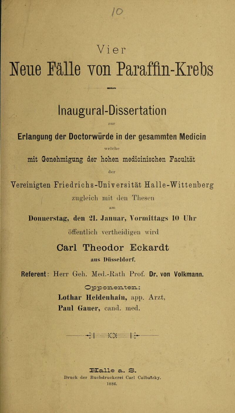 /o Vier Neue Fälle von Paraffin-Krebs Inaugural-Dissertation Erlangung der Doctorwürde in der gesammten Medicin welche mit Genehmigung der hohen medicinischen Facultät ' v der Vereinigten Friedrichs-Universität Halle-Wittenberg zugleich mit den Thesen um Donnerstag, den 21. Januar, Vormittags 10 Uhr öffentlich vertheidigen wird Carl Theodor Eckardt aus Düsseldorf. Referent: Herr Geh. Med.-Rath Prof. Dr, von Volkmann. Opponenten: Lothar Heidenhain, app. Arzt, Paul Hauer, cand. med. t Halle st. S. Druck der Buchdruckerei Carl Colbatzky. 1886.