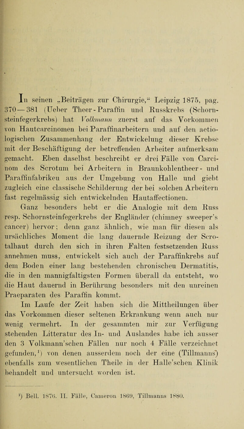 In seinen „Beiträgen zur Chirurgie,“ Leipzig 1875, pag. 370—381 (lieber Theer - Paraffin und Busskrebs (Schorn¬ steinfegerkrebs) hat Volkmann zuerst auf das Vorkommen von Hautcarcinomen bei Paraffinarbeitern und auf den aetio- logischen Zusammenhang der Entwickelung dieser Krebse mit der Beschäftigung der betreffenden Arbeiter aufmerksam gemacht. Eben daselbst beschreibt er drei Fälle von Carci- iiom des Scrotum bei Arbeitern in Braunkohlentheer - und Paraffinfabrikeu aus der Umgebung von Halle und giebt zugleich eine classische Schilderung der bei solchen Arbeitern fast regelmässig sich entwickelnden Hautaffectionen. Ganz besonders hebt er die Analogie mit dem Buss resp. Schornsteinfegerkrebs der Engländer (chimney sweeper’s cancer) hervor; denn ganz ähnlich, wie man für diesen als ursächliches Moment die lang dauernde Beizung der Sero¬ talhaut durch den sich in ihren Falten festsetzenden Buss annehmen muss, entwickelt sich auch der Paraffinkrebs auf dem Boden einer lang bestehenden chronischen Dermatitis, die in den mannigfaltigsten Formen überall da entsteht, wo die Haut dauernd in Berührung besonders mit den unreinen Praeparaten des Paraffin kommt. Im Laufe der Zeit haben sich die Mittheilungen über das Vorkommen dieser seltenen Erkrankung wenn auch nur wenig vermehrt. In der gesammten mir zur Verfügung stehenden Litteratur des In- und Auslandes habe ich ausser den 3 VolkmamT sehen Fällen nur noch 4 Fälle verzeichnet gefunden,1) von denen ausserdem noch der eine (Tillmanns) ebenfalls zum wesentlichen Theile in der Halle’schen Klinik behandelt und untersucht worden ist. 0 Bell. 1870. II. Fälle, Carneron 1869, Tillmanns 1880.