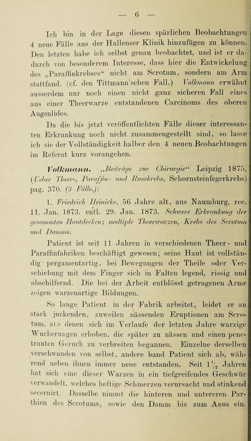 Ich hin in der Lage diesen spärlichen Beobachtungen 4 neue Fälle aus der Hallenser Klinik hinzufügen zu können. Den letzten habe ich selbst genau beobachtet, und ist er da¬ durch von besonderem Interesse, dass hier die Entwickelung des „Paraffinkrebses“ nicht am Scrotum, sondern am Arm stattfand. (cf. den Tittmann’sehen Fall.) Volkmann erwähnt ausserdem nur noch einen nicht ganz sicheren Fall eines aus einer Theerwarze entstandenen Carcinoms des oberen Augenlides. Da die bis jetzt veröffentlichten Fälle dieser interessan¬ ten Erkrankung noch nicht zusammengestellt sind, so lasse ich sie der Vollständigkeit halber den 4 neuen Beobachtungen im Referat kurz vorangehen. Volkmann. ,,Beiträge zur Chirurgie“ Leipzig 1S 7 f). (IJeher Theer-, Paraffin- und Russkrebs, Schornsteinfegerkrebs) pag. 370. (3 Fälle.): 1. Friedrich Heinicke. 56 Jahre alt, aus Naumburg, rec. 11. Jan. 1873. entl, 29. Jan. 1873. Schwere Erkrankung der gemmmten Hautdecken; multiple Theerwarzen, Krebs des Scrotum und Damms. Patient ist seit 11 Jahren in verschiedenen Theer- und Paraffinfabriken beschäftigt gewesen; seine Haut ist vollstän¬ dig pergamentartig, bei Bewegungen der Th eile oder Ver¬ schiebung mit dem Finger sich in Falten legend, rissig und abschilfernd. Die bei der Arbeit entblösst getragenen Arme zeigen warzenartige Bildungen. So lange Patient in der Fabrik arbeitet, leidet er an stark juckenden, zuweilen nässenden Eruptionen am Scro¬ tum, ans denen sich im Verlaufe der letzten Jahre warzige Wucherungen erhoben, die später zu nässen und einen pene¬ tranten Geruch zu verbreiten begannen. Einzelne derselben verschwanden von selbst, andere band Patient sich ab, wäh¬ rend neben ihnen immer neue entstanden. Seit 1 x/2 Jahren hat sich eine dieser Warzen in ein tiefgreifendes Geschwür verwandelt, welches heftige Schmerzen verursacht und stinkend secernirt. Dasselbe nimmt die hinteren und untereren Par- thien des Scrotums, sowie den Damm bis zum Anus ein.