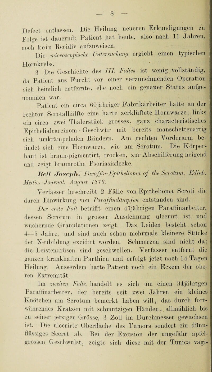 Defect entlassen.. Die Heilung neueren Erkundigungen zu Folge ist dauernd; Patient hat heute, also nach 11 Jahren, noch kein Recidiv aufzuweisen. Die microscopische Untersuchung ergiebt einen typischen Hornkrebs. 3 Die Geschichte des III. Falles ist wenig vollständig, da Patient aus Furcht vor einer vorzunehmenden Operation sich heimlich entfernte, ehe noch ein genauer Status aufge¬ nommen war. Patient ein circa (iOjähriger Fabrikarbeiter hatte an der rechton Scrotalhälfte eine harte zerklüftete Hornwarze; links ein circa zwei Thalerstück grosses, ganz characteristisches Epitlielialcarcinom - Geschwür mit bereits manschettenartig sich umkrämpelnden Rändern. Am rechten Vorderarm be¬ findet sich eine Hornwarze, wie am Scrotum. Die Körper¬ haut ist braun-pigmentirt, trocken, zur Abschilferung neigend und zeigt braunrothe Psoriasisilecke. Hell Joseph. Paraffin-Epithelioma oj the Scrotum. Edinb. Medio. Journal. August lb7t>. Verfasser beschreibt 2 Fälle von Epithelioma Scroti die durch Einwirkung von Parajfindämpfen entstanden sind. Per erste Fall betrifft einen 47jälirigen Paraffinarbeiter, dessen Scrotum in grosser Ausdehnung ulcerirt ist. und wuchernde Granulationen zeigt. Das Leiden besteht schon 4—5 Jahre, und sind auch schon mehrmals kleinere Stücke der Neubildung excidirt worden. Schmerzen sind nicht da; die Leistendrüsen sind geschwollen. Verfasser entfernt die ganzen krankhaften Parthien und erfolgt jetzt nach 14 Tagen Heilung. Ausserdem hatte Patient noch ein Eczem der obe¬ ren Extremität. Im zweiten Falle handelt es sich um einen 34jährigen Paraffinarbeiter, der bereits seit zwei Jahren ein kleines Knötchen am Scrotum bemerkt haben will, das durch fort¬ währendes Kratzen mit schmutzigen Händen, . allmählich bis zu seiner jetzigen Grösse, 3 Zoll im Durchmesser gewachsen ist. Die ulcerirte Oberfläche des Tumors sondert ein dünn¬ flüssiges Secret ab. Bei der Excision der ungefähr apfel- grossen Geschwulst, zeigte sich diese mit der Tunica vagi-