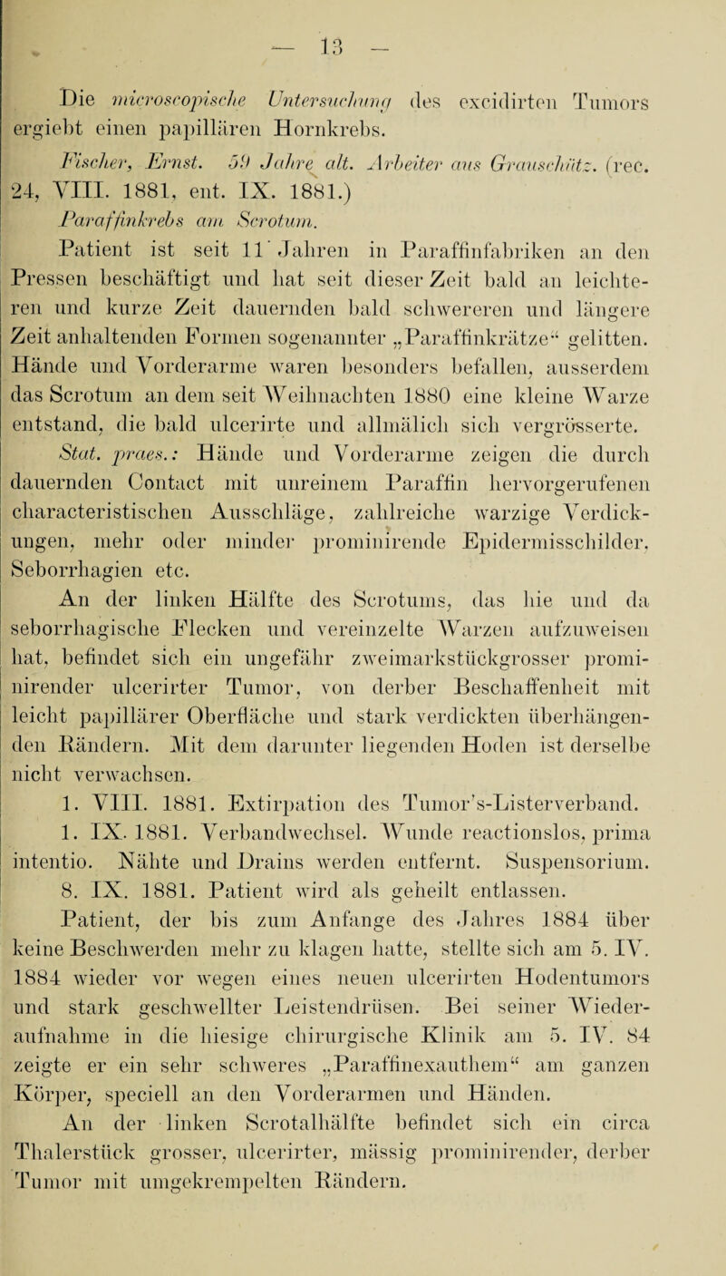 Die microscopische Untersuchung des excidirten Tumors ergiebt einen papillären Hornkrebs. Fischer, Ernst. 59 Jahre alt. Arbeiter aus Grauschütz, (ree. 24, VIII. 1881, ent. IX. 1881.) Paraffinkrebs am Scrotum. Patient ist seit 11 Jahren in Paraffinfabriken an den Pressen beschäftigt und hat seit dieser Zeit bald an leichte¬ ren und kurze Zeit dauernden bald schwereren und längere Zeit anhaltenden Formen sogenannter „Paraffinkrätze“ gelitten. Hände und Vorderarme waren besonders befallen, ausserdem das Scrotum an dem seit Weihnachten 1880 eine kleine Warze entstand, die bald ulcerirte und allmälich sich vergrösserte. Stat. praes.: Hände und Vorderarme zeigen die durch dauernden Contact mit unreinem Paraffin hervorgerufenen characteristischen Ausschläge, zahlreiche warzige Verdick- ungen, mehr oder minder prominirende Epidermisschilder, Seborrhagien etc. An der linken Hälfte des Scrotums, das hie und da seborrliagische Flecken und vereinzelte Warzen aufzuweisen ! hat, befindet sich ein ungefähr zweimarkstückgrosser promi- ' nirender ulcerirter Tumor, von derber Beschaffenheit mit leicht papillärer Oberfläche und stark verdickten überhängen¬ den Bändern. Mit dem darunter liegenden Hoden ist derselbe nicht verwachsen. 1. VIII. 1881. Extirpation des TumoFs-Listerverband. 1. IX. 1881. Verbandwechsel. Wunde reactionslos, prima i intentio. Nähte und Drains werden entfernt. Suspensorium. 8. IX. 1881. Patient wird als geheilt entlassen. Patient, der bis zum Anfänge des Jahres 1884 über keine Beschwerden mehr zu klagen hatte, stellte sich am 5. IV. 1884 wieder vor wegen eines neuen ulcerirten Hodentumors und stark geschwellter Leistendrüsen. Bei seiner Wieder¬ aufnahme in die hiesige chirurgische Klinik am 5. IV. 84 zeigte er ein sehr schweres „Paraffinexauthem“ am ganzen Körper, speciell an den Vorderarmen und Händen. An der linken Scrotalhälfte befindet sich ein circa Thalerstück grosser, ulcerirter, mässig prominirender, derber Tumor mit umgekrempelten Bändern.