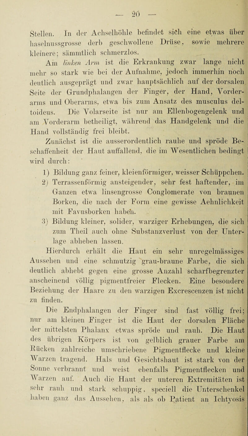 Stellen. In der Achselhöhle befindet sich eine etwas über haselnussgrosse derb geschwollene Drüse, sowie mehrere kleinere; sämmtlich schmerzlos. Am linken Arm ist die Erkrankung zwar lange nicht mehr so stark wie bei der Aufnahme, jedoch immerhin noch deutlich ausgeprägt und zwar hauptsächlich auf der dorsalen Seite der Grundphalangen der Eiliger, der Hand, Vorder¬ arms und Oberarms, etwa bis zum Ansatz des musculus del- toideus. Die Volarseite ist nur am Ellenbogengelenk und am Vorderarm betheiligt, während das Handgelenk und die Hand vollständig frei bleibt. Zunächst ist die ausserordentlich rauhe und spröde Be¬ schaffenheit der Haut auffallend, die im Wesentlichen bedingt wird durch: 1) Bildung ganz feiner, kleienförmiger, weisser Schüppchen. 2) Terrassenförmig ansteigender, sehr fest haftender, im Ganzen etwa linsengrosse Conglomerate von braunen Borken, die nach der Form eine gewisse Aehnlichkeit mit Eavusborken haben. 3) Bildung kleiner, solider, warziger Erhebungen, die sich zum Tlieil auch ohne Substanzverlust von der Unter¬ lage abheben lassen. Hierdurch erhält die Haut ein sehr unregelmässiges Aussehen und eine schmutzig grau-braune Farbe, die sich deutlich abhebt gegen eine grosse Anzahl scharfbegrenzter anscheinend völlig pigmentfreier Eiecken. Eine besondere Beziehung der Haare zu den warzigen Excrescenzen ist nicht zu finden. Die Endphalangen der Finger sind fast völlig frei; nur am kleinen Finger ist die Haut der dorsalen Fläche der mittelsten Phalanx etwas spröde und rauh. Die Haut des übrigen Körpers ist von gelblich grauer Farbe am Bücken zahlreiche umschriebene Pigmentflecke und kleine Warzen tragend. Hals und Gesichtshaut ist stark von der Sonne verbrannt und weist ebenfalls Pigmentflecken und Warzen auf. Auch die Haut der unteren Extremitäten ist sehr rauh und stark schuppig. speciell die Unterschenkel haben ganz das Aussehen, als als ob Patient an Ichtyosis