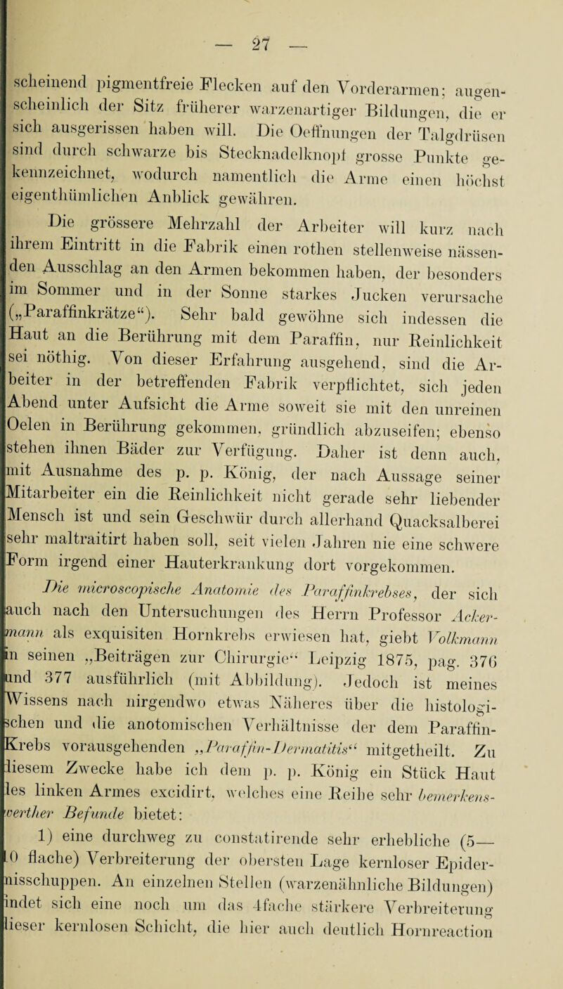 — ‘21 — scheinend pigmentfreie Flecken auf den Vorderarmen; augen¬ scheinlich der Sitz früherer warzenartiger Bildungen, die er sich ausgerissen haben will. Die Öffnungen der Talgdrüsen sind durch schwarze bis Stecknadelknopf grosse Punkte ge¬ kennzeichnet, wodurch namentlich die Arme einen höchst eigentümlichen Anblick gewähren. Die grössere Mehrzahl der Arbeiter will kurz nach ihrem Eintiitt in die Fabrik einen rothen stellenweise nässen¬ den Ausschlag an den Armen bekommen haben, der besonders im Sommer und in der Sonne starkes Jucken verursache („Paraffinki ätze “). Sehr bald gewöhne sich indessen die Haut an die Berührung mit dem Paraffin, nur Peinlichkeit sei nöthig. Von dieser Erfahrung ausgehend, sind die Ar¬ beiter in der betreffenden Fabrik verpflichtet, sich jeden Abend unter Aufsicht die Arme soweit sie mit den unreinen Oelen in Berührung gekommen, gründlich abzuseifen; ebenso stehen ihnen Bäder zur Verfügung. Daher ist denn auch, mit Ausnahme des p. p. König, der nach Aussage seiner Mitarbeiter ein die Peinlichkeit nicht gerade sehr liebender Mensch ist und sein Geschwür durch allerhand Quacksalberei ;Sehi maltraitirt haben soll, seit vielen Jahren nie eine schwere Form irgend einer Hauterkrankung dort vorgekommen. Die rnicroscopische Anatomie des Paraffinkrebses, der sich auch nach den Untersuchungen des Herrn Professor Acker¬ mann als exquisiten Hornkrebs erwiesen hat, giebt Volkmann in seinen „Beiträgen zur Chirurgie*- Leipzig 1875, pag. 376 and 377 ausführlich (mit Abbildung). Jedoch ist meines Wissens nach nirgendwo etwas Näheres über die histologi¬ schen und die anotomischen Verhältnisse der dem Paraffin- Krebs vorausgehenden „Paraffin-Dermatitis(‘ mitgetheilt. Zu liesem Zwecke habe ich dem p. p. König ein Stück Haut les linken Armes excidirt, welches eine Beihe sehr bemerkens- certher Befunde bietet: 1) eine durchweg zu constatirende sehr erhebliche (5— 10 flache) Verbreiterung der obersten Lage kernloser Epider- nisschuppen. An einzelnen Stellen (warzenähnliche Bildungen) indet sich eine noch um das 4fache stärkere Verbreiterung liesei kernlosen Schicht, die hier auch deutlich Hornreaction