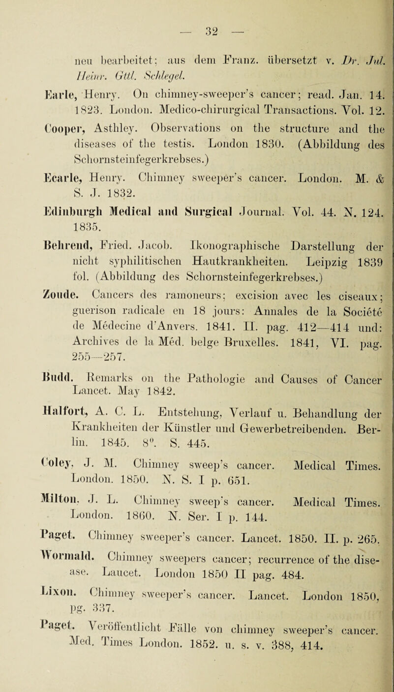 neu bearbeitet; aus clem Franz, übersetzt v. I)r. Jul. Ileinr. Gttl. Schlegel. Karle, Henry. On chimney-sweeper’s cancer; read. Jan. 14. 1823. London. Medico-chirurgical Transactions. Yol. 12. Cooper, Asthley. Observations on tlie structure and tbe diseases of tlie testis. London 1830. (Abbildung des Scliornsteinfegerkrebses.) Ecarle, Henry. Chimney sweeper’s cancer. London. M. & S. J. 1832. Edinburgh Medical and Snrgical Journal. Yol. 44. N. 124. 1835. Belirend, Fried. Jacob. Ikonographische Darstellung der nicht syphilitischen Hautkrankheiten. Leipzig 1839 fol. (Abbildung des Schornsteinfegerkrebses.) Zoude. Cancers des ramoneurs; excision avec les ciseaux; guerison radicale en 18 jours: Annales de la Societe de Medecine d’Anvers. 1841. II. pag. 412—414 und: Archives de la Med. beige Bruxelles. 1841, VI. pag. 255—257. Budd. Remarks on tlie Pathologie and Causes of Cancer Lancet. May 1842. Haltort, A. C. L. Entstehung, \ erlauf u. Behandlung der Krankheiten der Künstler und Gewerbetreibenden. Ber¬ lin. 1845. 8°. S. 445. Roley, J. M. Chimney sweep’s cancer. Medical Times. London. 1850. N. S. I p. 651. Milton, J. L. Chimney sweep’s cancer. Medical Times. London. 1860. N. Ser. I p. 144. Paget. Chimney sweeper’s cancer. Lancet. 1850. II. p. 265. W orinald. Chimney sweepers cancer; recurrence of tlie dise¬ ase. Lancet. London 1850 II pag. 484. Lixon. Chimney sweeper’s cancer. Lancet. London 1850, Pg. 337. Paget. Veröffentlicht Falle von Med. Times London. 1852. chimney sweeper’s u. s. v. 388, 414. cancer.