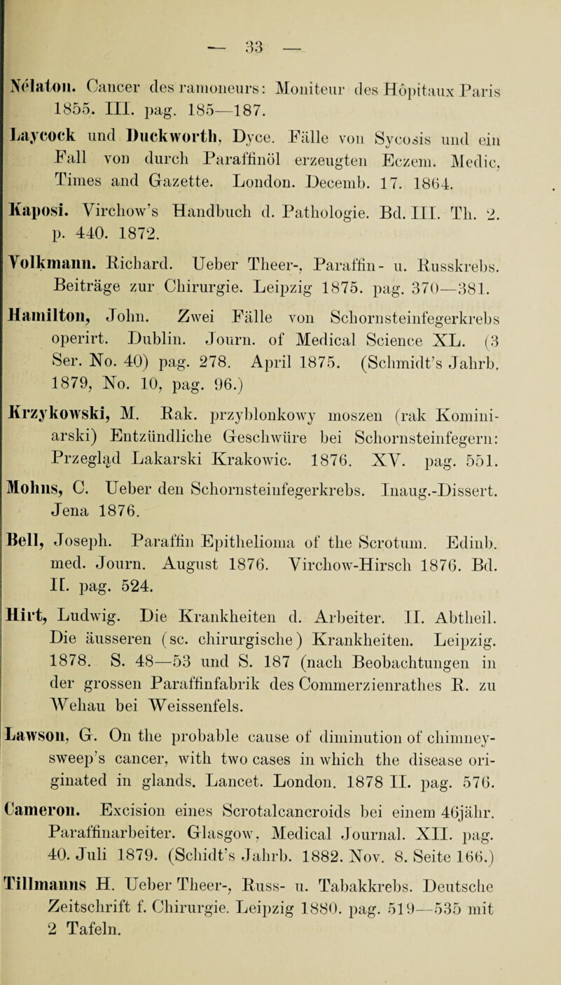 Nelaton« Cancer des ranioneurs : Moniteur des Höpttaux Paris 1855. III. jiag. 185—187. Laycock und Duckworth, Dyce. Fälle von Sycosis und ein Fall von durch Paraffinöl erzeugten Eczem. Medic, Times and Gazette. London. Deeemb. 17. 1864. Kaposi. Vircliow’s Handbuch d. Pathologie. Bd. III. Th. 2. p. 440. 1872. Yolkmann. Bicbard. Ueber Theer-, Paraffin- u. Busskrebs. Beiträge zur Chirurgie. Leipzig 1875. pag. 370—381. Hamilton, John. Zwei Fälle von Schornsteinfegerkrebs operirt. Dublin. Journ. of Medical Science XL. (3 Ser. No. 40) pag. 278. April 1875. (Schmidts Jahrb. 1879, Xo. 10, pag. 96.) Krzykowski, M. Bak. przyblonkowy moszen (rak Komini- arski) Entzündliche Geschwüre bei Schornsteinfegern: Przegl^d Lakarski Krakowic. 1876. XV. pag. 551. Mohlis, C. Ueber den Schornsteinfeger krebs. Inaug.-Dissert. Jena 1876. Bell, Joseph. Paraffin Epithelioma of the Scrotum. Edinb. med. Journ. August 1876. Virchow-Hirscli 1876. Bd. IL pag. 524. Hirt, Ludwig. Die Krankheiten d. Arbeiter. II. Abtheil. Die äusseren (sc. chirurgische) Krankheiten. Leipzig. 1878. S. 48—53 und S. 187 (nach Beobachtungen in der grossen Paraffinfabrik des Commerzienrathes B. zu Webau bei Weissenfels. Lawson, G. On the probable cause of diminution of chimney- sweep’s cancer, with two cases in which the disease ori- ginated in glands. Lancet. London. 1878 II. pag. 576. Cameron. Excision eines Scrotalcancroids bei einem 46jälir. Paraffinarbeiter. Glasgow, Medical Journal. XII. pag. 40. Juli 1879. (Schidt’s Jahrb. 1882. Xov. 8. Seite 166.) Tillmanns H. Ueber Theer-, Buss- u. Tabakkrebs. Deutsche Zeitschrift f. Chirurgie. Leipzig 1880. pag. 519—535 mit 2 Tafeln.