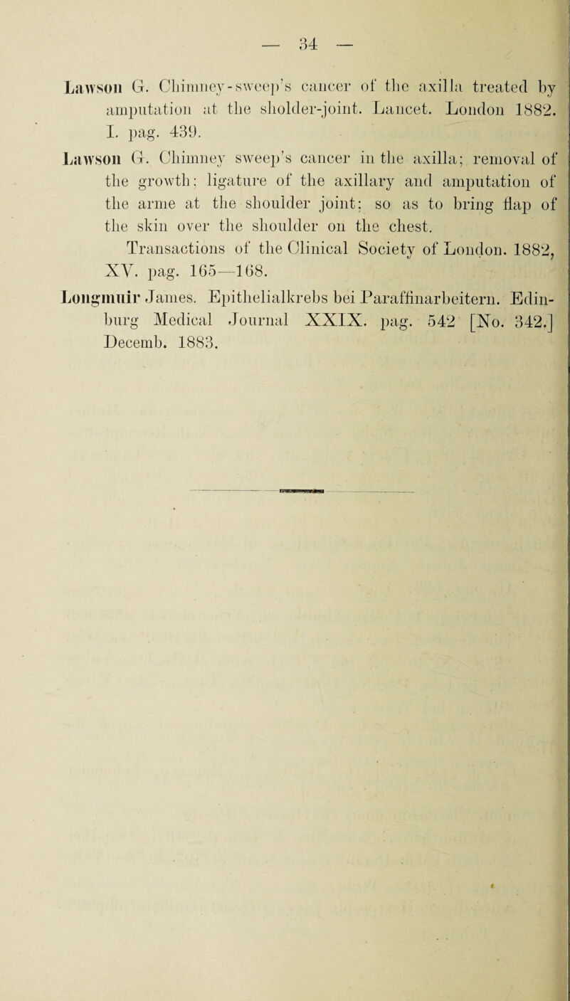 Lawson G. Chimney-sweep’s caucer of the axilla treated by amputation at the sholder-joint. Lancet. London 1882. I. pag. 439. Lawson G. Chimney sweep’s cancer in the axilla; removal of the growth; ligature of the axillary and amputation of the arme at the shoulder jöint; so as to bring flap of the skin over the shoulder on the ehest. Transactions of the Clinical Society of London. 1882, XV. pag. 165—168. Longmuir James. Epithelialkrebs bei Paraffinarbeitern. Edin- burg Medical Journal XXIX. pag. 542 [Xo. 342.] Decemb. 1883.