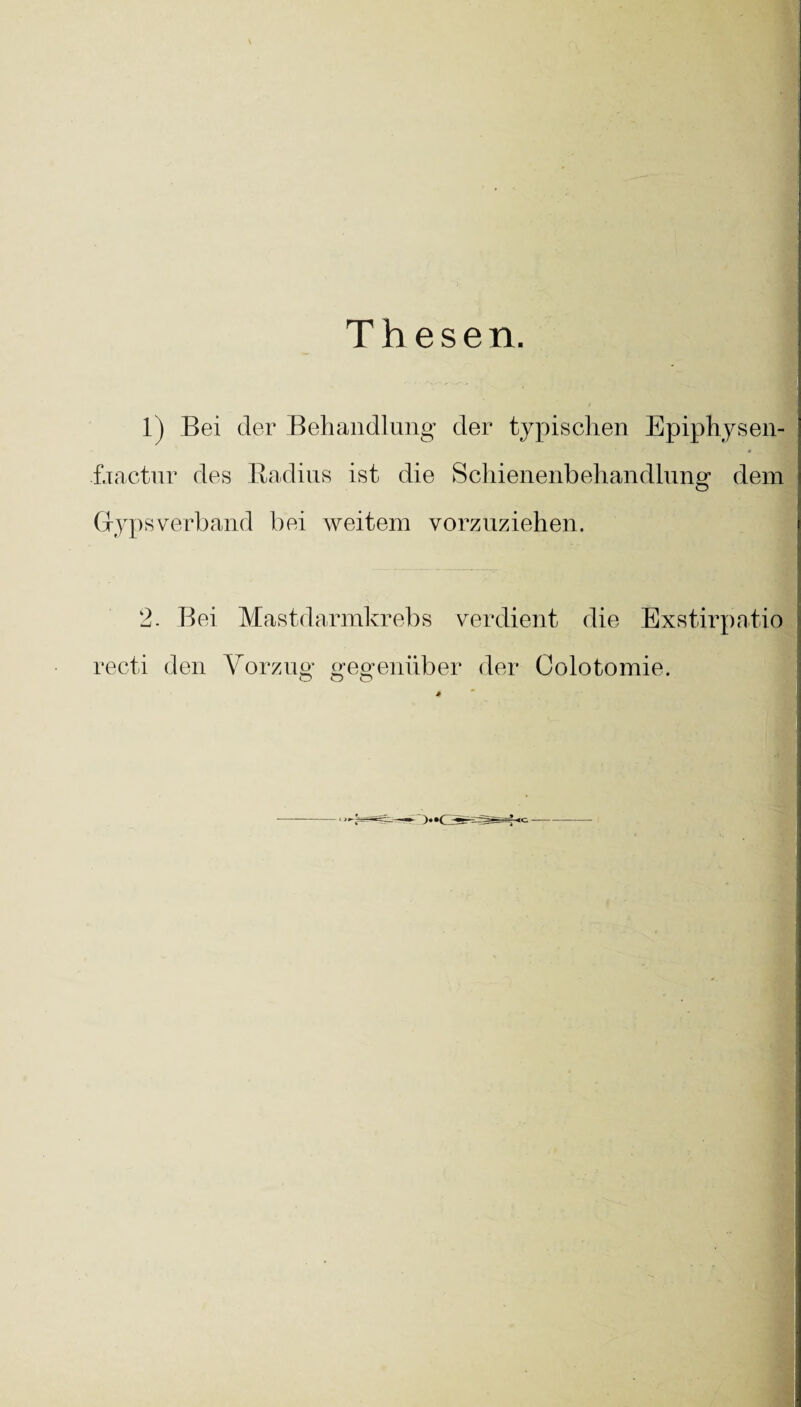 Thesen. 1) Bei der Behandlung der typischen Epiphysen- f.xactnr des Radius ist die Schienenbehandlung dem O Grypsverband bei weitem vorzuziehen. 2. Bei Mastdarmkrebs verdient die Exstirpatio recti den Vorzug gegenüber der Colotomie. O O O