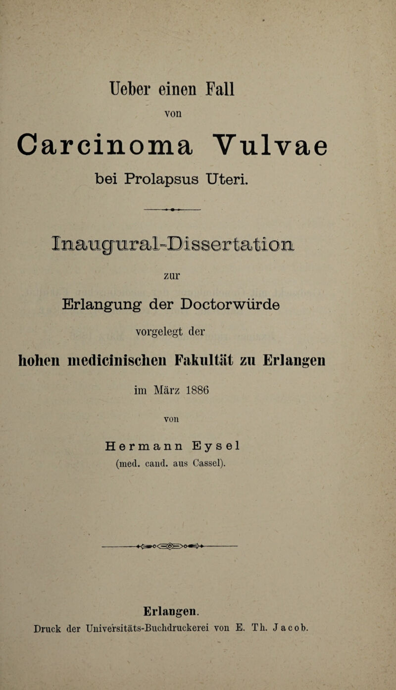 Ueber einen Fall von Carcinoma Vulvae bei Prolapsus Uteri. zur Erlangung der Doctorwürde vorgelegt der hohen mcdicinischcn Fakultät zu Erlangen im März 1886 von Hermann Eysel (med. cand. aus Cassel). Erlangen. Druck der Unive'rsitäts-Buchdruckerei von E. Th. Jacob.