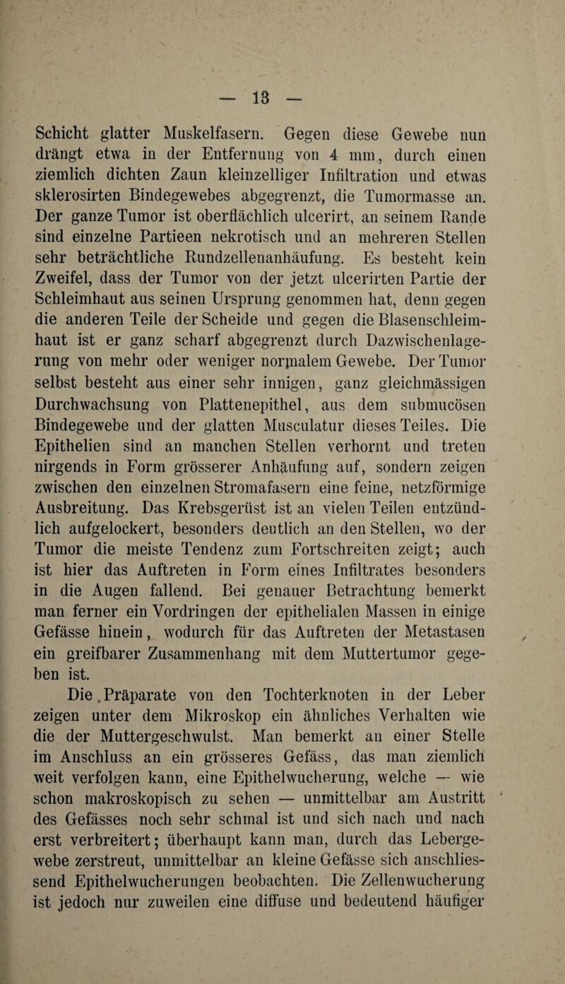 1B Schicht glatter Muskelfasern. Gegen diese Gewebe nun drängt etwa in der Entfernung von 4 mm, durch einen ziemlich dichten Zaun kleinzelliger Infiltration und etwas sklerosirten Bindegewebes abgegrenzt, die Tumormasse an. Der ganze Tumor ist oberflächlich ulcerirt, an seinem Rande sind einzelne Partieen nekrotisch und an mehreren Stellen sehr beträchtliche Rundzellenanhäufung. Es besteht kein Zweifel, dass der Tumor von der jetzt ulcerirten Partie der Schleimhaut aus seinen Ursprung genommen hat, denn gegen die anderen Teile der Scheide und gegen die Blasenschleim¬ haut ist er ganz scharf abgegrenzt durch Dazwischenlage- rung von mehr oder weniger normalem Gewebe. Der Tumor selbst besteht aus einer sehr innigen, ganz gleichmässigen Durchwachsung von Plattenepithel, aus dem submucösen Bindegewebe und der glatten Musculatur dieses Teiles. Die Epithelien sind an manchen Stellen verhornt und treten nirgends in Form grösserer Anhäufung auf, sondern zeigen zwischen den einzelnen Stromafasern eine feine, netzförmige Ausbreitung. Das Krebsgerüst ist an vielen Teilen entzünd¬ lich aufgelockert, besonders deutlich an den Stellen, wo der Tumor die meiste Tendenz zum Fortschreiten zeigt; auch ist hier das Auftreten in Form eines Infiltrates besonders in die Augen fallend. Bei genauer Betrachtung bemerkt man ferner ein Vordringen der epithelialen Massen in einige Gefässe hinein, wodurch für das Auftreten der Metastasen ein greifbarer Zusammenhang mit dem Muttertumor gege¬ ben ist. Die. Präparate von den Tochterknoten in der Leber zeigen unter dem Mikroskop ein ähnliches Verhalten wie die der Muttergeschwulst. Man bemerkt au einer Stelle im Anschluss an ein grösseres Gefäss, das man ziemlich weit verfolgen kann, eine Epithelwucherung, welche — wie schon makroskopisch zu sehen — unmittelbar am Austritt ; des Gefässes noch sehr schmal ist und sich nach und nach erst verbreitert; überhaupt kann man, durch das Leberge¬ webe zerstreut, unmittelbar an kleine Gefässe sich anschlies¬ send Epithelwucherungen beobachten. Die Zellenwucherung ist jedoch nur zuweilen eine diffuse und bedeutend häufiger