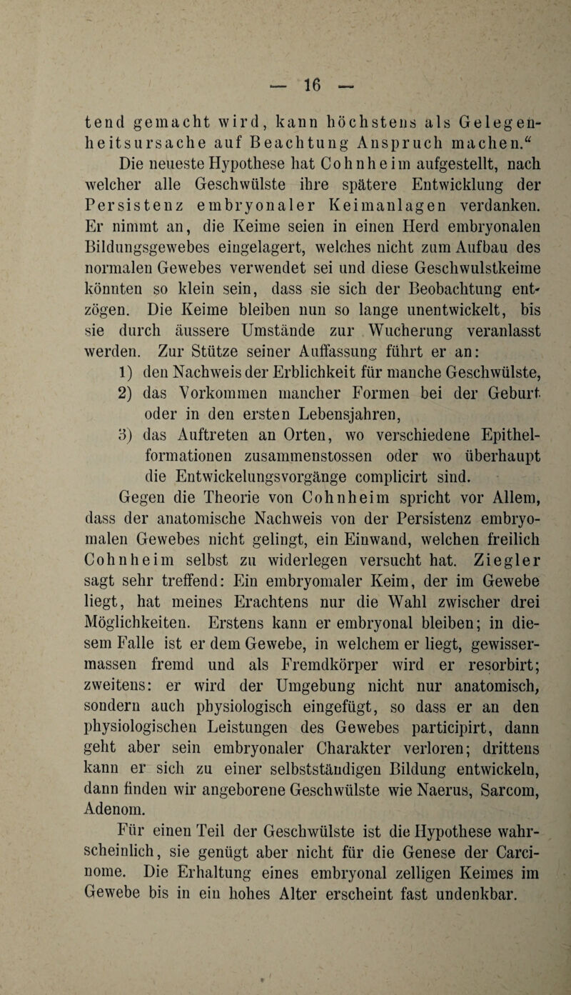 tencl gemacht wird, kann höchstens als Gelegen¬ heitsursache auf Beachtung Anspruch machen. Die neueste Hypothese hat Co h n h e iin aufgestellt, nach welcher alle Geschwülste ihre spätere Entwicklung der Persistenz embryonaler Keimanlagen verdanken. Er nimmt an, die Keime seien in einen Herd embryonalen Bildungsgewebes eingelagert, welches nicht zum Aufbau des normalen Gewebes verwendet sei und diese Geschwulstkeime könnten so klein sein, dass sie sich der Beobachtung ent¬ zögen. Die Keime bleiben nun so lange unentwickelt, bis sie durch äussere Umstände zur Wucherung veranlasst werden. Zur Stütze seiner Auffassung führt er an: 1) den Nachweis der Erblichkeit für manche Geschwülste, 2) das Vorkommen mancher Formen bei der Geburt oder in den ersten Lebensjahren, 3) das Auftreten an Orten, wo verschiedene Epithel¬ formationen zusammenstossen oder wo überhaupt die Entwickelungsvorgänge complicirt sind. Gegen die Theorie von Cohn heim spricht vor Allem, dass der anatomische Nachweis von der Persistenz embryo¬ malen Gewebes nicht gelingt, ein Einwand, welchen freilich Cohn he im selbst zu widerlegen versucht hat. Ziegler sagt sehr treffend: Ein embryomaler Keim, der im Gewebe liegt, hat meines Erachtens nur die Wahl zwischer drei Möglichkeiten. Erstens kann er embryonal bleiben; in die¬ sem Falle ist er dem Gewebe, in welchem er liegt, gewisser- massen fremd und als Fremdkörper wird er resorbirt; zweitens: er wird der Umgebung nicht nur anatomisch, sondern auch physiologisch eingefügt, so dass er an den physiologischen Leistungen des Gewebes participirt, dann geht aber sein embryonaler Charakter verloren; drittens kann er sich zu einer selbstständigen Bildung entwickeln, dann finden wir angeborene Geschwülste wie Naerus, Sarcom, Adenom. Für einen Teil der Geschwülste ist die Hypothese wahr¬ scheinlich, sie genügt aber nicht für die Genese der Carci- nome. Die Erhaltung eines embryonal zelligen Keimes im Gewebe bis in ein hohes Alter erscheint fast undenkbar.